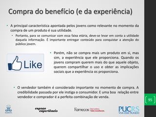 95
• Porém, não se compra mais um produto em si, mas
sim, a experiência que ele proporciona. Quando os
jovens compram querem mais do que aquele objeto,
querem compartilhar o uso e obter as implicações
sociais que a experiência os proporciona.
• A principal característica apontada pelos jovens como relevante no momento da
compra de um produto é sua utilidade.
• Portanto, para se comunicar com essa faixa etária, deve-se levar em conta a utilidade
daquela informação. É importante entregar conteúdo para conquistar a atenção do
público jovem.
Compra do benefício (e da experiência)
• O vendedor também é considerado importante no momento de compra. A
credibilidade passada por ele instiga o consumidor. E uma boa relação entre
vendedor e comprador é a perfeita combinação de venda.
 