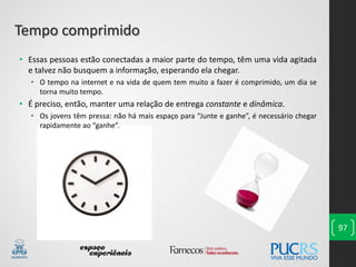 • Essas pessoas estão conectadas a maior parte do tempo, têm uma vida agitada
e talvez não busquem a informação, esperando ela chegar.
• O tempo na internet e na vida de quem tem muito a fazer é comprimido, um dia se
torna muito tempo.
• É preciso, então, manter uma relação de entrega constante e dinâmica.
• Os jovens têm pressa: não há mais espaço para “Junte e ganhe”, é necessário chegar
rapidamente ao “ganhe”.
97
Tempo comprimido
 