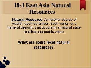 18-3 East Asia Natural
Resources
Natural Resource: A material source of
wealth, such as timber, fresh water, or a
mineral deposit, that occurs in a natural state
and has economic value.

What are some local natural
resources?

 