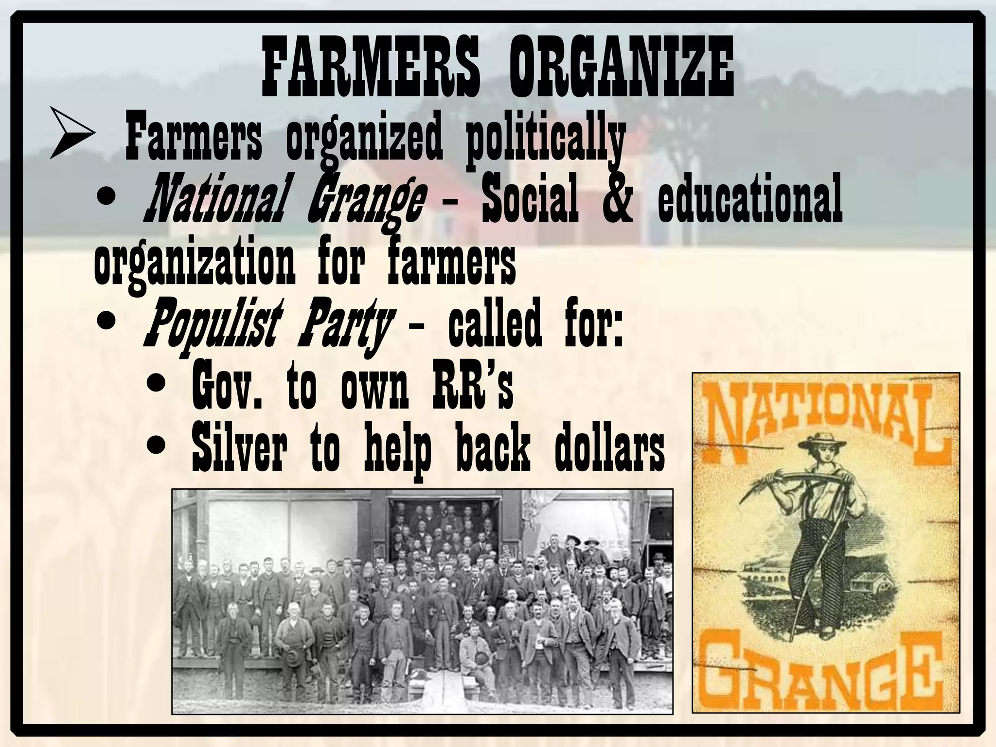 FARMERS ORGANIZE
Farmers organized politically
• National Grange – Social & educational
organization for farmers
• Populist Party – called for:
• Gov. to own RR’s
• Silver to help back dollars