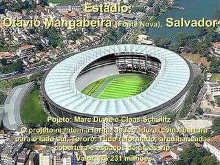Estádio:
Otávio Mangabeira (Fonte Nova), Salvador




           Pojeto: Marc Duwe e Claas Schulitz
 • O projeto mantem a forma de ferradura, com abertura
  para o lado sul, Tororó. Tudo reformado: arquibancadas,
             cobertura e espaços de áreas vip.
                 • Valor: R$ 231 milhões
 