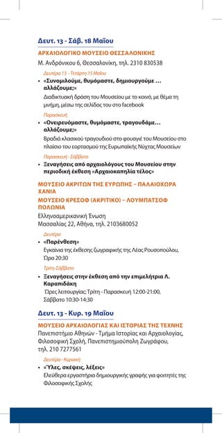 Δευτ. 13 - Σάβ. 18 Μαΐου
ΑΡΧΑΙΟΛΟΓΙΚΟ ΜΟΥΣΕΙΟ ΘΕΣΣΑΛΟΝΙΚΗΣ		
Μ. Ανδρόνικου 6, Θεσσαλονίκη, τηλ. 2310 830538
Δευτέρα13 -Τετάρτη15Μαΐου
•	 «Συνομιλούμε, θυμόμαστε, δημιουργούμε …
αλλάζουμε;»
Διαδικτυακή δράση του Μουσείου με το κοινό, με θέμα τη
μνήμη, μέσω της σελίδας του στο facebook
Παρασκευή
•	 «Ονειρευόμαστε, θυμόμαστε, τραγουδάμε…
αλλάζουμε;»
Βραδιά κλασικού τραγουδιού στο φουαγιέ του Μουσείου στο
πλαίσιο του εορτασμού της Ευρωπαϊκής Νύχτας Μουσείων
Παρασκευή-Σάββατο
•	 Ξεναγήσεις από αρχαιολόγους του Μουσείου στην
περιοδική έκθεση «Αρχαιοκαπηλία τέλος»
ΜΟΥΣΕΙΟ ΑΚΡΙΤΩΝ ΤΗΣ ΕΥΡΩΠΗΣ – ΠΑΛΑΙΟΧΩΡΑ
ΧΑΝΙΑ
ΜΟΥΣΕΙΟ ΚΡΕΣΟΦ (ΑΚΡΙΤΙΚΟ) – ΛΟΥΜΠΑΤΣΟΦ
ΠΟΛΩΝΙΑ	
Ελληνοαμερικανική Ένωση				
Μασσαλίας 22, Αθήνα, τηλ. 2103680052
Δευτέρα
•	 «Παρένθεση»
Εγκαίνια της έκθεσης ζωγραφικής της Λέας Ρουσοπούλου, 		
Ώρα 20:30
Τρίτη-Σάββατο
•	 Ξεναγήσεις στην έκθεση από την επιμελήτρια Λ.
Καραπιδάκη
Ώρες λειτουργίας:Τρίτη - Παρασκευή 12:00-21:00, 		
Σάββατο 10:30-14:30
Δευτ. 13 - Κυρ. 19 Μαΐου
ΜΟΥΣΕΙΟ ΑΡΧΑΙΟΛΟΓΙΑΣ ΚΑΙ ΙΣΤΟΡΙΑΣ ΤΗΣ ΤΕΧΝΗΣ	
Πανεπιστήμιο Αθηνών - Τμήμα Ιστορίας και Αρχαιολογίας,
Φιλοσοφική Σχολή, Πανεπιστημιούπολη Ζωγράφου, 		
τηλ. 210 7277561
Δευτέρα-Κυριακή
•	 «Ύλες, σκέψεις, λέξεις»
Ελεύθερα εργαστήρια δημιουργικής γραφής για φοιτητές της
Φιλοσοφικής Σχολής
 