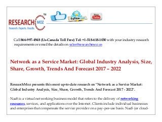 Call 866-997-4948 (Us-Canada Toll Free) Tel: +1-518-618-1030 with your industry research
requirements or email the details on sales@researchmoz.us
Network as a Service Market: Global Industry Analysis, Size,
Share, Growth, Trends And Forecast 2017 – 2022
ResearchMoz presents this most up-to-date research on "Network as a Service Market:
Global Industry Analysis, Size, Share, Growth, Trends And Forecast 2017 - 2022".
NaaS is a virtual networking business model that refers to the delivery of networking
resources, services, and applications over the Internet. Clients include individual businesses
and enterprises that compensate the service provider on a pay-per-use basis. NaaS (or cloud-
 