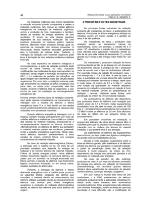 Radiação Ionizante e suas aplicações na indústria
PINO, E. S.; GIOVEDI, C.
48
Os materiais orgânicos são menos resistentes
à radiação ionizante quando comparados a metais e
materiais cerâmicos. Isto porque ao utilizar elétrons
energéticos na irradiação de materiais orgânicos,
ocorre a produção de íons moleculares e também,
devido ao excesso de energia existente, de íons
excitados. O tempo de vida destas espécies
dependerá de sua estrutura molecular. Os íons
positivos presentes no sistema podem capturar
elétrons, liberando neste processo energia igual ao
potencial de ionização dos átomos presentes. A
dissociação destas espécies excitadas geralmente
leva à formação de radicais livres. Portanto, a
interação da radiação com materiais orgânicos pode
levar à formação de íons, estados excitados e radicais
livres [1].
No caso específico de sistemas biológicos e
microorganismos, a ação da radiação ionizante pode
ocorrer de forma indireta, ou seja, induzindo
modificações nas moléculas de água que compõem os
materiais, dando origem à formação de radicais livres
(OH
*
, H
*
) e moléculas de peróxido de hidrogênio, as
quais reagem com elementos vitais das células destes
organismos. Por outro lado, a radiação ionizante pode
agir diretamente na molécula de DNA, ionizando uma
parte dela, ou sobre outro componente vital das
células, levando à falência total do organismo, o que
ocorre no caso da irradiação de microorganismos
patogênicos [3].
Embora existam diversos tipos de radiação ionizante,
aqui serão apenas considerados os mecanismos de
interação com a matéria de elétrons e fótons
energéticos (raios X e ). Isto devido ao fato destes
serem predominantemente utilizados na pesquisa das
radiações e em processos industriais.
Quando elétrons energéticos interagem com a
matéria, perdem energia principalmente por meio de
colisões elásticas e inelásticas com os elétrons orbitais
dos átomos do material irradiado, deslocando-os e
conseqüentemente deixando os átomos ionizados.
Alternativamente, os elétrons do átomo que compõem
o material irradiado podem ser excitados, passando
então a estados energéticos superiores. Neste caso,
estes elétrons retornam posteriormente a seus
estados de origem, emitindo fótons com energias
características do material irradiado.
No caso da radiação eletromagnética (fótons),
a interação com a matéria se dá por meio de um
processo complexo que depende da energia da
radiação e do número atômico do material irradiado.
Fótons de baixas energias podem retirar elétrons
orbitais fracamente ligados na estrutura atômica, ao
passo que um aumento na energia associada aos
fótons permite a retirada de elétrons mais fortemente
ligados produzindo ionização, ou em outros casos,
estados excitados do átomo alvo.
Portanto, a interação de elétrons e fótons
altamente energéticos com a matéria pode provocar
os seguintes efeitos: ionização dos átomos que
compõem o material devido ao deslocamento dos
elétrons orbitais, excitação devido ao deslocamento de
elétrons dos átomos para níveis energéticos
superiores e produção de radiação eletromagnética
devido ao retorno dos elétrons para seus estados de
origem.
3 PRINCIPAIS FONTES INDUSTRIAIS
As principais fontes industriais de radiação
ionizante são irradiadores de raios e aceleradores de
elétrons. Outra fonte de fótons energéticos utilizada na
indústria, porém em menor escala, é o gerador de
raios X de alta potência.
Os irradiadores de raios produzem esta
radiação devido ao decaimento natural de
radioisótopos, como por exemplo, o cobalto 60 e o
césio 137. Atualmente, o cobalto 60 é o radioisótopo
mais utilizado para aplicações industriais devido ao
fato de ter uma vida média de decaimento (T1/2) muito
grande (5,27 anos) e alta energia (valor médio de 1,25
MeV).
Os irradiadores produzem radiação de forma
contínua devido ao fato de se basear em um processo
de decaimento natural. A energia do raio produzido
varia de acordo com o tipo de radioisótopo utilizado.
Por exemplo, fontes de cobalto 60 produzem raios
com energia de 1,17 a 1,33 MeV. A taxa de dose, ou
seja, a quantidade de energia absorvida pelo material
irradiado por unidades de massa e tempo, neste caso
é muito baixa, da ordem de 0,1 a 5 kGy h
-1
, sendo
uma função da quantidade do material radioativo
presente no irradiador e da posição em relação à fonte
do material irradiado. Devido às características da
radiação tem-se, utilizando estas fontes, uma
penetração da ordem de cm no material irradiado.
Os aceleradores de elétrons são dispositivos
que produzem feixes de elétrons com energias que
podem variar de 0,1 a 10 MeV. Estes equipamentos
possibilitam uma alta taxa de dose, da ordem de 100
kGy s
-1
, considerando-se aceleradores com energia de
1,5 MeV e feixe de elétrons de 25 mA. Esta alta taxa
de dose se reflete em um pequeno tempo de
processamento.
Em processos industriais de irradiação, a
energia dos elétrons não deve atingir valores altos o
suficiente para que no processo de irradiação ocorra a
interação com os núcleos dos átomos do material
irradiado, o que poderá levar à sua ativação.
Os aceleradores de elétrons são equipamentos
descontínuos, ou seja, podem ser ligados e desligados
de acordo com as necessidades de uso.
Devido à forte repulsão coulombiana entre o
feixe de elétrons gerado pelo acelerador e os elétrons
orbitais dos átomos que compõem o material irradiado,
o poder de penetração deste tipo de radiação
ionizante é muito pequeno, da ordem de mm,
dependendo da energia das partículas geradas e da
densidade do material a ser irradiado.
No caso do gerador de alta potência,
produzem-se raios X por meio da eficiente conversão
da energia dos elétrons em radiação de frenamento
(bremsstrahlung). Isto acontece quando elétrons
atingem alvos constituídos de elementos de elevado
número atômico, como por exemplo, tungstênio.
Em 2001 havia no mundo todo cerca de 200
irradiadores e 1000 aceleradores de elétrons
dedicados exclusivamente a aplicações industriais [4],
desde então estes números vem aumentando
consideravelmente. Estes equipamentos são utilizados
com diversas finalidades, porém as áreas em que esta
tecnologia é mais difundida são a modificação de
 