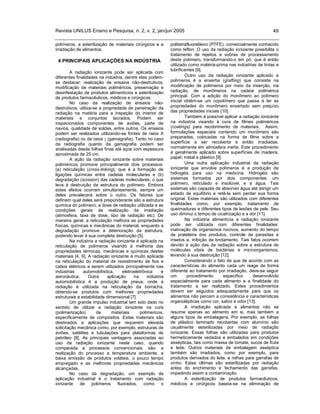 Revista UNILUS Ensino e Pesquisa, n. 2, v. 2, jan/jun 2005 49
polímeros, a esterilização de materiais cirúrgicos e a
irradiação de alimentos.
4 PRINCIPAIS APLICAÇÕES NA INDÚSTRIA
A radiação ionizante pode ser aplicada com
diferentes finalidades na indústria, dentre elas podem-
se destacar: realização de ensaios não-destrutivos,
modificação de materiais poliméricos, preservação e
desinfestação de produtos alimentícios e esterilização
de produtos farmacêuticos, médicos e cirúrgicos.
No caso da realização de ensaios não-
destrutivos, utiliza-se a propriedade de penetração da
radiação na matéria para a inspeção do interior de
materiais e conjuntos lacrados. Podem ser
inspecionados componentes de aviões, parte de
navios, qualidade de soldas, entre outros. Os ensaios
podem ser realizados utilizando-se fontes de raios X
(radiografia) ou de raios (gamagrafia). Tanto no caso
da radiografia quanto da gamagrafia podem ser
analisadas desde folhas finas até aços com espessura
aproximada de 25 cm.
A ação da radiação ionizante sobre materiais
poliméricos promove principalmente dois processos:
(a) reticulação (cross-linking), que é a formação de
ligações químicas entre cadeias moleculares e (b)
degradação (scission) das cadeias moleculares, o que
leva à destruição da estrutura do polímero. Embora
estes efeitos ocorram simultaneamente, sempre um
deles prevalecerá sobre o outro. Os fatores que
definem qual deles será preponderante são a estrutura
química do polímero, a dose de radiação utilizada e as
condições gerais de realização da irradiação
(atmosfera, taxa de dose, tipo de radiação etc). De
maneira geral, a reticulação melhora as propriedades
físicas, químicas e mecânicas do material, enquanto a
degradação promove a deterioração da estrutura,
podendo levar à sua completa destruição [5].
Na indústria a radiação ionizante é aplicada na
reticulação de polímeros visando à melhoria das
propriedades térmicas, mecânicas e químicas destes
materiais [4, 6]. A radiação ionizante é muito aplicada
na reticulação do material de revestimento de fios e
cabos elétricos a serem utilizados principalmente nas
indústrias automobilística, eletroeletrônica e
aeronáutica. Outra aplicação na indústria
automobilística é a produção de pneus, onde a
radiação é utilizada na reticulação da borracha,
obtendo-se produtos com melhores propriedades
estruturais e estabilidade dimensional [7].
Um grande impulso industrial tem sido dado no
sentido de utilizar a radiação ionizante na cura
(polimerização) de materiais polímericos,
especificamente de compósitos. Estes materiais são
destinados a aplicações que requerem elevada
solicitação mecânica como, por exemplo, estruturas de
aviões, satélites e tubulações para plataformas de
petróleo [8]. As principais vantagens associadas ao
uso da radiação ionizante neste caso, quando
comparada a processos convencionais, são: a
realização do processo a temperatura ambiente, a
baixa emissão de produtos voláteis, o pouco tempo
empregado e as melhores propriedades mecânicas
alcançadas.
No caso da degradação, um exemplo de
aplicação industrial é o tratamento com radiação
ionizante de polímeros fluorados, como o
politetrafluoretileno (PTFE), comercialmente conhecido
como teflon. O uso da radiação ionizante possibilita o
tratamento de rejeitos e sobras de processamento
deste polímero, transformando-o em pó, que é então
utilizado como matéria-prima nas indústrias de tintas e
lubrificantes [9].
Outro uso da radiação ionizante aplicado a
polímeros é a enxertia (grafting) que consiste na
modificação de polímeros por meio da inserção, via
radiação, de monômeros na cadeia polimérica
principal. Com a adição do monômero ao polímero
inicial obtém-se um copolímero que passa a ter as
propriedades do monômero enxertado sem prejuízo
das propriedades iniciais [10].
Também é possível aplicar a radiação ionizante
na indústria visando à cura de filmes poliméricos
(coatings) para recobrimento de materiais. Assim,
formulações especiais contendo um monômero são
preparadas, colocadas na forma de filme sobre a
superfície a ser recoberta e então irradiadas,
normalmente em atmosfera inerte. Este procedimento
é geralmente aplicado sobre superfícies de madeira,
papel, metal e plástico [9].
Uma outra aplicação industrial da radiação
ionizante que envolve polímeros é a produção de
hidrogéis para uso na medicina. Hidrogéis são
sistemas formados por dois componentes: um
polímero, reticulado e insolúvel, e a água. Tais
sistemas são capazes de absorver água até atingir um
estado de equilíbrio e retê-la sem perder sua forma
original. Estes materiais são utilizados com diferentes
finalidades como, por exemplo, tratamento de
queimaduras e diferentes tipos de lesões de pele. Seu
uso diminui o tempo de cicatrização e a dor [11].
Na indústria alimentícia a radiação ionizante
pode ser utilizada com diferentes finalidades:
inativação de organismos nocivos, aumento do tempo
de prateleira dos produtos, controle de parasitas e
insetos e, inibição de brotamento. Tais fatos ocorrem
devido à ação das da radiação sobre a estrutura de
moléculas vitais de bactérias e microorganismos,
levando à sua destruição [12].
Considerando o fato de que de acordo com as
características do alimento cada um reage de forma
diferente ao tratamento por irradiação, deve-se seguir
um procedimento específico desenvolvido
especialmente para cada alimento e a finalidade do
tratamento a ser realizado. Estes procedimentos
devem ser seguidos adequadamente para que os
alimentos não percam a consistência e características
organolépticas como cor, sabor e odor [13].
A irradiação aplicada a alimentos não se
resume apenas ao alimento em si, mas também a
alguns tipos de embalagens. Por exemplo, as folhas
de plástico laminado recobertas com alumínio são
usualmente esterilizadas por meio de radiação
ionizante. Essas folhas são utilizadas para produtos
hermeticamente vedados e embalados em condições
assépticas, tais como massa de tomate, sucos de fruta
e leite. Outros materiais de embalagem asséptica
também são irradiados, como por exemplo, para
produtos derivados do leite, e rolhas para garrafas de
vinho. Estas últimas são esterilizadas por radiação
antes do enchimento e fechamento das garrafas,
impedindo assim a contaminação.
A esterilização de produtos farmacêuticos,
médicos e cirúrgicos baseia-se na eliminação de
 