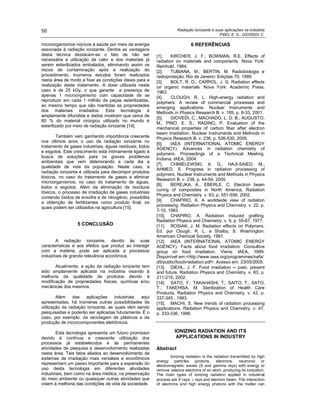 Radiação Ionizante e suas aplicações na indústria
PINO, E. S.; GIOVEDI, C.
50
microorganismos nocivos à saúde por meio da energia
associada à radiação ionizante. Dentre as vantagens
desta técnica destacam-se o fato de não ser
necessária a utilização de calor e dos materiais já
serem esterilizados embalados, eliminando assim os
riscos de contaminação após a realização do
procedimento. Inúmeros estudos foram realizados
nesta área de modo a fixar as condições ideais para a
realização deste tratamento. A dose utilizada neste
caso é de 25 kGy, o que garante a presença de
apenas 1 microorganismo com capacidade de se
reproduzir em cada 1 milhão de peças esterilizadas,
ao mesmo tempo que são mantidas as propriedades
dos materiais irradiados. Esta tecnologia é
amplamente difundida e dados mostram que cerca de
60 % do material cirúrgico utilizado no mundo é
esterilizado por meio de radiação ionizante [14].
Também vem ganhando importância crescente
nos últimos anos o uso da radiação ionizante no
tratamento de gases industriais, águas residuais, lodos
e esgotos. Este crescimento está intimamente ligado à
busca de soluções para os graves problemas
ambientais que vem deteriorando a cada dia a
qualidade de vida da população. Neste caso, a
radiação ionizante é utilizada para decompor produtos
tóxicos, no caso do tratamento de gases e eliminar
microorganismos, no caso do tratamento de águas,
lodos e esgotos. Além da eliminação de resíduos
tóxicos, o processo de irradiação de gases industriais
contendo óxidos de enxofre e de nitrogênio, possibilita
a obtenção de fertilizantes como produto final, os
quais podem ser utilizados na agricultura [15].
5 CONCLUSÃO
A radiação ionizante, devido às suas
características e aos efeitos que produz ao interagir
com a matéria, pode ser aplicada a processos
industriais de grande relevância econômica.
Atualmente, a ação da radiação ionizante tem
sido amplamente aplicada na indústria visando à
melhoria da qualidade de produtos devido à
modificação de propriedades físicas, químicas e/ou
mecânicas dos mesmos.
Além das aplicações industriais aqui
apresentadas, há inúmeras outras possibilidades de
utilização da radiação ionizante, as quais vêm sendo
pesquisadas e poderão ser aplicadas futuramente. É o
caso, por exemplo, da reciclagem de plásticos e da
produção de microcomponentes eletrônicos.
Esta tecnologia apresenta um futuro promissor
devido à contínua e crescente utilização dos
processos já estabelecidos e às permanentes
atividades de pesquisa e desenvolvimento realizadas
nesta área. Tais fatos aliados ao desenvolvimento de
sistemas de irradiação mais versáteis e econômicos
representam um passo importante para a expansão do
uso desta tecnologia em diferentes atividades
industriais, bem como na área médica, na preservação
do meio ambiente ou quaisquer outras atividades que
visem à melhoria das condições de vida da sociedade.
6 REFERÊNCIAS
[1]. KIRCHER, J. F.; BOWMAN, R.E. Effects of
radiation on materials and components. Nova York:
Reinhold, 1964.
[2]. TUBIANA, M.; BERTIN, M. Radiobiologia e
radioproteção. Rio de Janeiro: Edições 70, 1989.
[3]. BOLT, R. O.; CARROL, J. G. Radiation effects
on organic materials. Nova York: Academic Press,
1963.
[4]. CLOUGH, R. L. High-energy radiation and
polymers: A review of commercial processes and
emerging applications. Nuclear Instruments and
Methods in Physics Research B. v. 185, p. 8-33, 2001.
[5]. GIOVEDI, C.; MACHADO, L. D. B.; AUGUSTO,
M.; PINO, E. S.; RADINO, P. Evaluation of the
mechanical properties of carbon fiber after electron
beam irradiation. Nuclear Instruments and Methods in
Physics Research B. v. 236, p. 526-530, 2005.
[6]. IAEA (INTERNATIONAL ATOMIC ENERGY
AGENCY). Advances in radiation chemistry of
polymers. Proceedings of a Technical Meeting.
Indiana: IAEA, 2004.
[7]. CHMIELEWSKI, A. G., HAJI-SAIED, M.;
AHMED, S. Progress in radiation processing of
polymers. Nuclear Instruments and Methods in Physics
Research B. v. 236, p. 44-54, 2005.
[8]. BEREJKA, A., EBERLE, C. Electron beam
curing of composites in North America, Radiation
Physics and Chemistry. v. 63, p. 551-556, 2002.
[9]. CHAPIRO, A. A worldwide view of radiation
processing. Radiation Physics and Chemistry. v. 22, p.
7-10, 1983.
[10]. CHAPIRO, A. Radiation induced grafting.
Radiation Physics and Chemistry. v. 9, p. 55-67, 1977.
[11]. ROSIAK, J. M. Radiation effects on Polymers.
Ed. por Clough, R. L. e Shalby, S. Washington:
American Chemical Society, 1991.
[12]. IAEA (INTERNATIONAL ATOMIC ENERGY
AGENCY). Facts about food irradiation. Consultive
group on food irradiation. Viena: IAEA, 1999.
Disponível em:<http://www.iaea.org/programmes/nafa/
d5/public/foodirradiation.pdf>. Acesso em: 23/05/2005.
[13]. DIEHL, J. F. Food irradiation past, present
and future. Radiation Physics and Chemistry. v. 63, p.
211-215, 2002.
[14]. SATO, Y.; TAKAHASHI, T.; SAITO, T., SATO,
T.; TAKEHISA, M. Sterilization of Health Care
Products, Radiation Physics and Chemistry, v. 42, p.
337-345 , 1993.
[15]. MACHI, S. New trends of radiation processing
applications. Radiation Physics and Chemistry. v. 47,
p. 333-336, 1996.
IONIZING RADIATION AND ITS
APPLICATIONS IN INDUSTRY
Abstract
Ionizing radiation is the radiation transmitted by high
energy particles (protons, electrons, neutrons) or
electromagnetic waves (X and gamma rays) with energy to
remove valence electrons of an atom, producing its ionization.
The main types of ionizing radiation applied in industrial
process are X rays, rays and electron beam. The interaction
of electrons and high energy photons with the matter can
 