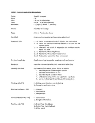 YEAR 3 ENGLISH LANGUAGE LESSON PLAN

Subject                       : English Language
Class                         : 3A
Date                          : 18 July 2011 (Monday)
Time                          : 09.00 - 10.00 am (2 periods)
Enrolment                     : 23 pupils (8 males, 15 females)

Theme                         : World of Knowledge

Topic                         : Unit 6 - Painting the House

Focal Skill                   : Grammar (comparative and superlative adjectives)

Integrated skills             : 1.2.2 Listen to and repeat correctly phrases and expressions
                                1.3.3 Listen and match the meaning of words to pictures and the
                                      spoken words
                                2.5.2 Talk about the actions of the people and animals in a story
                                      heard and read
                                3.3.1 Read and understand phrases
                                3.3.2 Read and understand simple sentences
                                3.6.4 Pick out the words that show comparison

Previous knowledge            : Pupils know how to describe people, animals and objects

Keywords                      : describe, comparative adjectives, superlative adjectives

Learning outcomes             : By the end of this lesson, pupils should be able to
                                   1. describe people based on age or physics
                                   2. describe animals based on size
                                   3. describe objects based on shape
                                   4. understand comparative and superlative adjectives
                                   5. use correct comparative and superlative adjectives

Thinking skills (TS)          : 1. Making generalizations and attributing
                                2. Comparing and contrasting

Multiple intelligence (MI)    : 1. Linguistic
                                2. Spatial Visual
                                3. Interpersonal

Values and citizenship (VC)   : 1. Cooperation
                                2. Being thankful to God.

Teaching aids (TA)            : 1. English Year 3 text book
                                2. English Year 3 activity book
                                3. White board
 