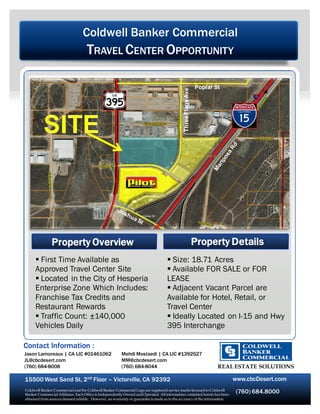 Coldwell Banker Commercial
                                    TRAVEL CENTER OPPORTUNITY

                                                                                                               Poplar St




                                                                                             Three Flags Ave




               Property Overview                                                                               Property Details
       First Time Available as                                                     Size: 18.71 Acres
      Approved Travel Center Site                                                   Available FOR SALE or FOR
       Located in the City of Hesperia                                            LEASE
      Enterprise Zone Which Includes:                                               Adjacent Vacant Parcel are
      Franchise Tax Credits and                                                    Available for Hotel, Retail, or
      Restaurant Rewards                                                           Travel Center
       Traffic Count: ±140,000                                                     Ideally Located on I-15 and Hwy
      Vehicles Daily                                                               395 Interchange

Contact Information :
Jason Lamoreaux | CA LIC #01461062                      Mehdi Mostaedi | CA LIC #1392527
JL@cbcdesert.com                                        MM@cbcdesert.com
(760) 684-8008                                          (760) 684-8044                                                 REAL ESTATE SOLUTIONS

15500 West Sand St, 2nd Floor – Victorville, CA 92392                                                                      www.cbcDesert.com
Coldwell Banker Commercial and the Coldwell Banker Commercial Logo are registered service marks licensed to Coldwell
Banker Commercial Affiliates. Each Office is Independently Owned and Operated. All information contained herein has been
                                                                                                                            (760) 684.8000
obtained from sources deemed reliable. However, no warranty or guarantee is made as to the accuracy of the information.
 