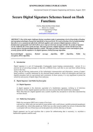 KNOWLEDGECUDDLE PUBLICATION
International Journal of Computer Engineering and Science, August- 2014
1
Secure Digital Signature Schemes based on Hash
Functions
PATEL PRACHI PRAVINKUMAR
M.E.(C.E.), student
B.V.M.Engineering College
V V Nagar
prachi.patel1105@gmail.com
_______________________________________________________________________________
ABSTRACT: One of the major challenges facing consultants today is maintaining a level of knowledge of leading
and emerging technologies, beyond the superficial or buzzword level. We need to develop a level of understanding
that allows us to communicate effectively with both suppliers and customers.Digital signature scheme is a
fundamental cryptographic tool which allows one to sign an electronic message and later the produced signature
can be verified by the owner of the message. This paper presents a digital signature scheme and discusses the
security aspects of proposed digital signature scheme. This paper provides a literature review and analysis of the
security systems and the emphasis is on digital signature, hashed message algorithm.
Keywords:Digital signature, Hashed message algorithm, MD5 Algorithm, Public key
encryption, SHA2 Algorithm.
_______________________________________________________________________________
1. Introduction
Digital signature is a sort of Cryptography. Cryptography means keeping communications private. It is a
practical art of converting messages or data into a different form, such that no one read them without having
access to the „key‟.
Along with the thriving improvement of the technologies communication and information, systems of paper-
based workflow is quickly substituted by the electronic-based medium in which all information and forms are
digitally procedure such as e-government and e-commerce. In these systems, it is very significant to protect the
sensitivity and security of digital object from malicious.
2. Digital Signature And Public KeyEncrypion
2.1 Digital Signature
A digital signature is the electronic equivalent of a handwritten signature, verifying ty of electronic
documents. In fact, digital signatures provide even more security than their handwritten counterparts.
More often than not a digital signature uses a system of public key encryption to verify that a document has
not been altered.
2.2 Public Key Encryption
Public key encryption (PKE) uses a system of two keys:
a private key, which only you use (and of course protect with a well-chosen, carefully protected passphrase);
and a public key, which other people use. Public keys are often stored on public key servers.A document that
is encrypted with one of these keys can be decrypted only with the other key in the pair.
Digital signatures can be used anywhere that a system for authenticating data is necessary, i.e. anywhere a
handwritten signature could be used.
 