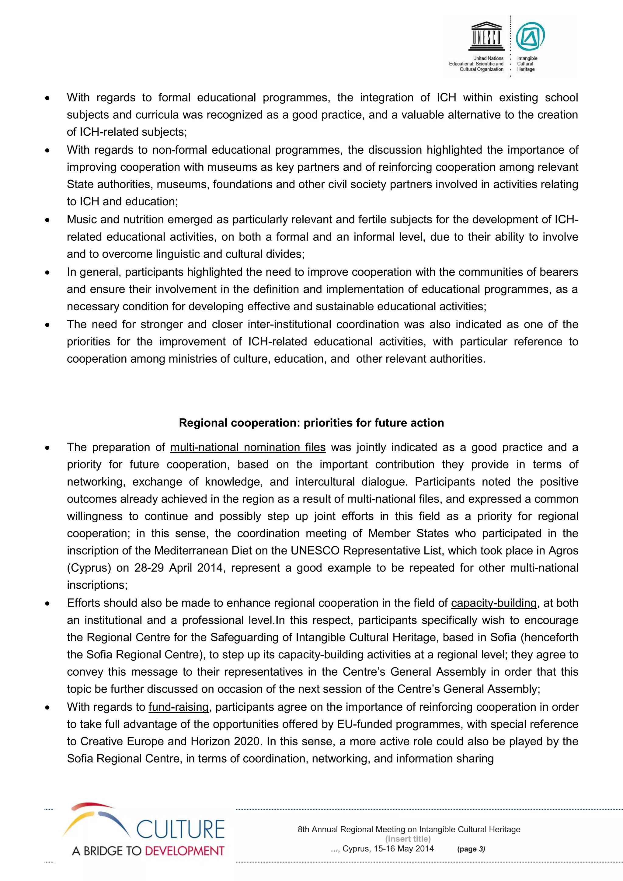 8th Annual Regional Meeting on Intangible Cultural Heritage
(insert title)
..., Cyprus, 15-16 May 2014 (page 3)
 With regards to formal educational programmes, the integration of ICH within existing school
subjects and curricula was recognized as a good practice, and a valuable alternative to the creation
of ICH-related subjects;
 With regards to non-formal educational programmes, the discussion highlighted the importance of
improving cooperation with museums as key partners and of reinforcing cooperation among relevant
State authorities, museums, foundations and other civil society partners involved in activities relating
to ICH and education;
 Music and nutrition emerged as particularly relevant and fertile subjects for the development of ICH-
related educational activities, on both a formal and an informal level, due to their ability to involve
and to overcome linguistic and cultural divides;
 In general, participants highlighted the need to improve cooperation with the communities of bearers
and ensure their involvement in the definition and implementation of educational programmes, as a
necessary condition for developing effective and sustainable educational activities;
 The need for stronger and closer inter-institutional coordination was also indicated as one of the
priorities for the improvement of ICH-related educational activities, with particular reference to
cooperation among ministries of culture, education, and other relevant authorities.
Regional cooperation: priorities for future action
 The preparation of multi-national nomination files was jointly indicated as a good practice and a
priority for future cooperation, based on the important contribution they provide in terms of
networking, exchange of knowledge, and intercultural dialogue. Participants noted the positive
outcomes already achieved in the region as a result of multi-national files, and expressed a common
willingness to continue and possibly step up joint efforts in this field as a priority for regional
cooperation; in this sense, the coordination meeting of Member States who participated in the
inscription of the Mediterranean Diet on the UNESCO Representative List, which took place in Agros
(Cyprus) on 28-29 April 2014, represent a good example to be repeated for other multi-national
inscriptions;
 Efforts should also be made to enhance regional cooperation in the field of capacity-building, at both
an institutional and a professional level.In this respect, participants specifically wish to encourage
the Regional Centre for the Safeguarding of Intangible Cultural Heritage, based in Sofia (henceforth
the Sofia Regional Centre), to step up its capacity-building activities at a regional level; they agree to
convey this message to their representatives in the Centre’s General Assembly in order that this
topic be further discussed on occasion of the next session of the Centre’s General Assembly;
 With regards to fund-raising, participants agree on the importance of reinforcing cooperation in order
to take full advantage of the opportunities offered by EU-funded programmes, with special reference
to Creative Europe and Horizon 2020. In this sense, a more active role could also be played by the
Sofia Regional Centre, in terms of coordination, networking, and information sharing
 
