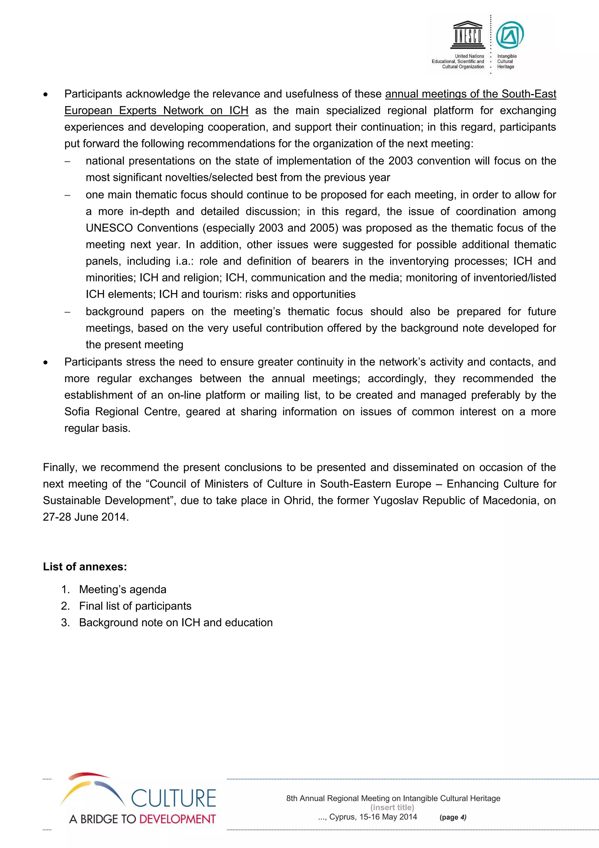 8th Annual Regional Meeting on Intangible Cultural Heritage
(insert title)
..., Cyprus, 15-16 May 2014 (page 4)
 Participants acknowledge the relevance and usefulness of these annual meetings of the South-East
European Experts Network on ICH as the main specialized regional platform for exchanging
experiences and developing cooperation, and support their continuation; in this regard, participants
put forward the following recommendations for the organization of the next meeting:
 national presentations on the state of implementation of the 2003 convention will focus on the
most significant novelties/selected best from the previous year
 one main thematic focus should continue to be proposed for each meeting, in order to allow for
a more in-depth and detailed discussion; in this regard, the issue of coordination among
UNESCO Conventions (especially 2003 and 2005) was proposed as the thematic focus of the
meeting next year. In addition, other issues were suggested for possible additional thematic
panels, including i.a.: role and definition of bearers in the inventorying processes; ICH and
minorities; ICH and religion; ICH, communication and the media; monitoring of inventoried/listed
ICH elements; ICH and tourism: risks and opportunities
 background papers on the meeting’s thematic focus should also be prepared for future
meetings, based on the very useful contribution offered by the background note developed for
the present meeting
 Participants stress the need to ensure greater continuity in the network’s activity and contacts, and
more regular exchanges between the annual meetings; accordingly, they recommended the
establishment of an on-line platform or mailing list, to be created and managed preferably by the
Sofia Regional Centre, geared at sharing information on issues of common interest on a more
regular basis.
Finally, we recommend the present conclusions to be presented and disseminated on occasion of the
next meeting of the “Council of Ministers of Culture in South-Eastern Europe – Enhancing Culture for
Sustainable Development”, due to take place in Ohrid, the former Yugoslav Republic of Macedonia, on
27-28 June 2014.
List of annexes:
1. Meeting’s agenda
2. Final list of participants
3. Background note on ICH and education
 