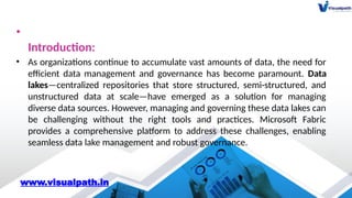 •
Introduction:
• As organizations continue to accumulate vast amounts of data, the need for
efficient data management and governance has become paramount. Data
lakes—centralized repositories that store structured, semi-structured, and
unstructured data at scale—have emerged as a solution for managing
diverse data sources. However, managing and governing these data lakes can
be challenging without the right tools and practices. Microsoft Fabric
provides a comprehensive platform to address these challenges, enabling
seamless data lake management and robust governance.
www.visualpath.in
 