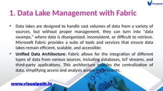 1. Data Lake Management with Fabric
• Data lakes are designed to handle vast volumes of data from a variety of
sources, but without proper management, they can turn into "data
swamps," where data is disorganized, inconsistent, or difficult to retrieve.
Microsoft Fabric provides a suite of tools and services that ensure data
lakes remain efficient, scalable, and accessible:
• Unified Data Architecture: Fabric allows for the integration of different
types of data from various sources, including databases, IoT streams, and
third-party applications. This architecture enables the centralization of
data, simplifying access and analysis across departments.
www.visualpath.in
 