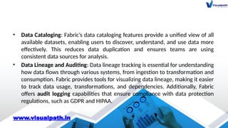 • Data Cataloging: Fabric’s data cataloging features provide a unified view of all
available datasets, enabling users to discover, understand, and use data more
effectively. This reduces data duplication and ensures teams are using
consistent data sources for analysis.
• Data Lineage and Auditing: Data lineage tracking is essential for understanding
how data flows through various systems, from ingestion to transformation and
consumption. Fabric provides tools for visualizing data lineage, making it easier
to track data usage, transformations, and dependencies. Additionally, Fabric
offers audit logging capabilities that ensure compliance with data protection
regulations, such as GDPR and HIPAA.
www.visualpath.in
 
