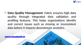 • Data Quality Management: Fabric ensures high data
quality through integrated data validation and
profiling features. This helps organizations identify
and correct issues such as missing or inconsistent
data before it impacts downstream analytics.
www.visualpath.in
 