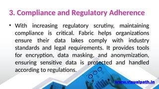 3. Compliance and Regulatory Adherence
• With increasing regulatory scrutiny, maintaining
compliance is critical. Fabric helps organizations
ensure their data lakes comply with industry
standards and legal requirements. It provides tools
for encryption, data masking, and anonymization,
ensuring sensitive data is protected and handled
according to regulations.
www.visualpath.in
 