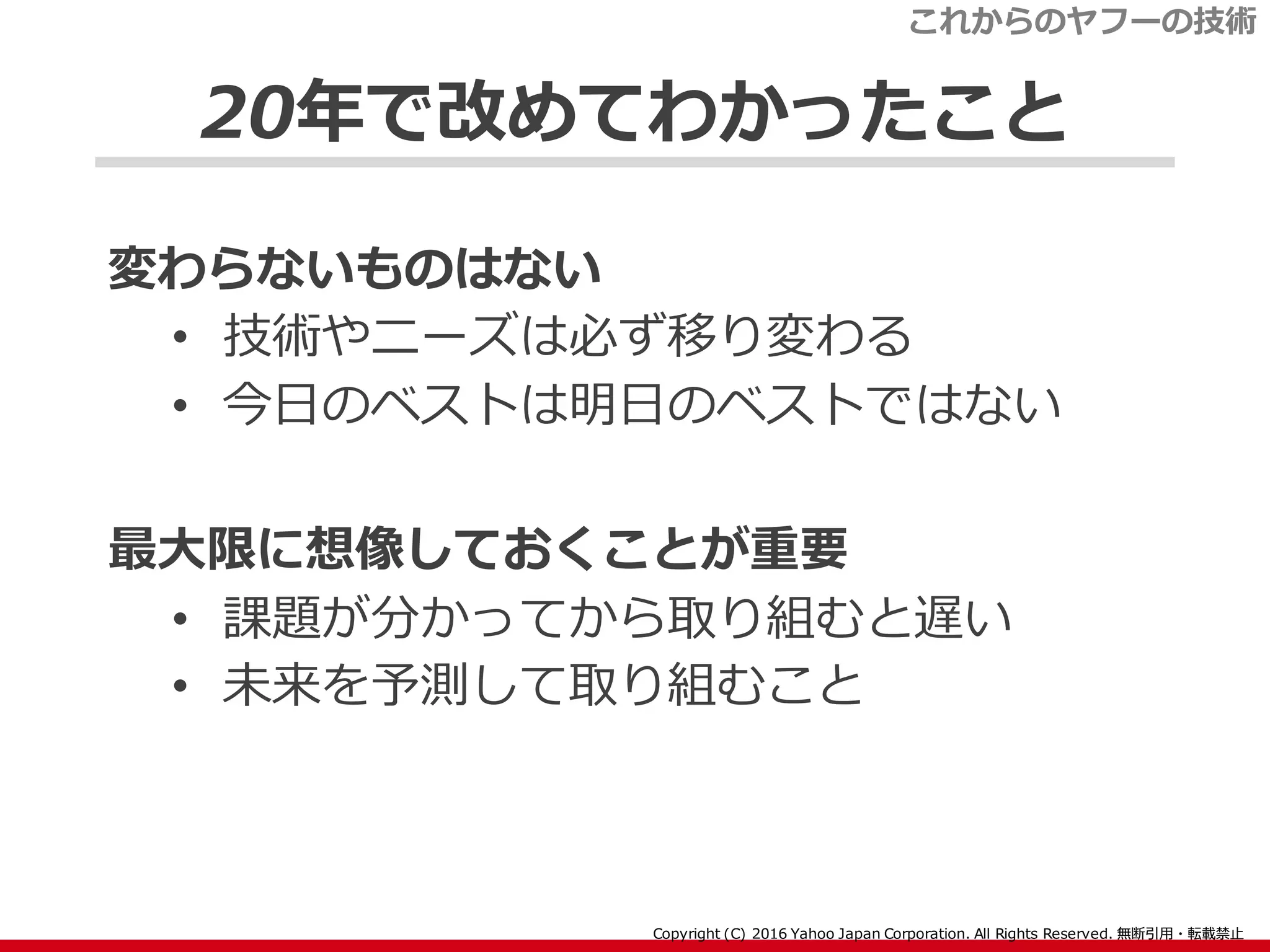 20年で改めてわかったこと
変わらないものはない
• 技術やニーズは必ず移り変わる
• 今日のベストは明日のベストではない
最大限に想像しておくことが重要
• 課題が分かってから取り組むと遅い
• 未来を予測して取り組むこと
これからのヤフーの技術
 