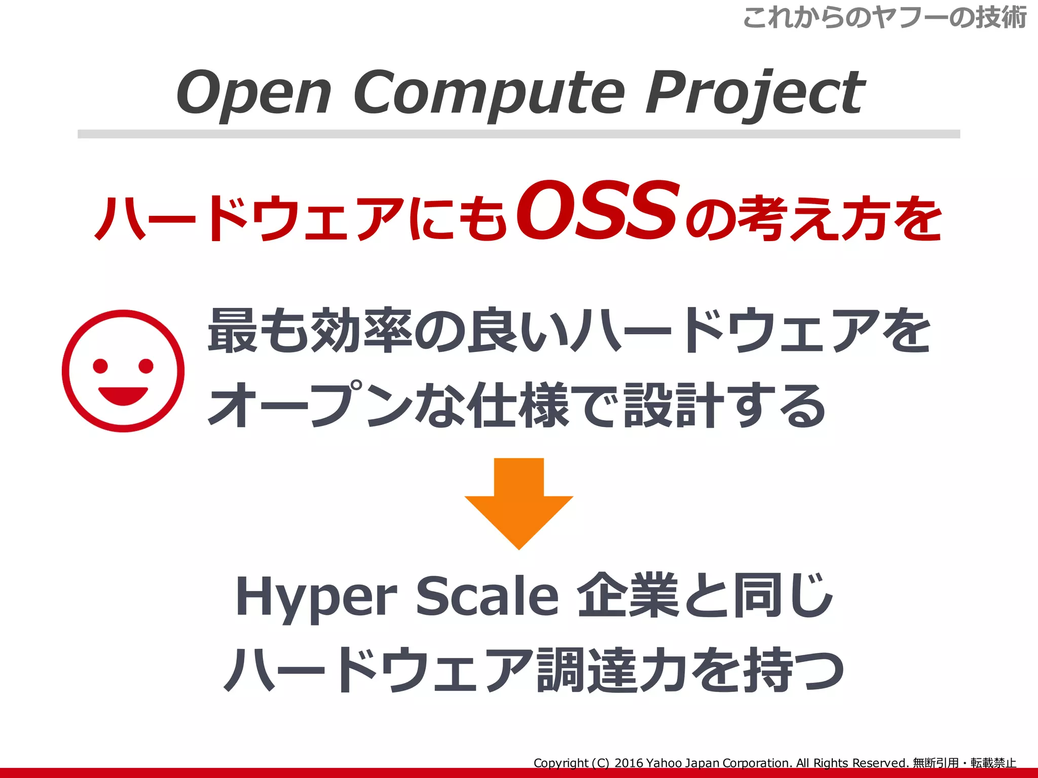 Open Compute Project
最も効率の良いハードウェアを
オープンな仕様で設計する
ハードウェアにもOSSの考え方を
Hyper Scale 企業と同じ
ハードウェア調達力を持つ
これからのヤフーの技術
 