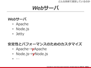 Webサーバ
Webサーバ
• Apache
• Node.js
• Jetty
安定性とパフォーマンスのためのカスタマイズ
• Apache→yApache
• Node.js→yNode.js
• …
どんな技術で運営しているのか
 