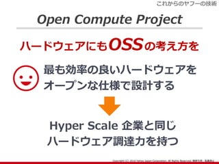Open Compute Project
最も効率の良いハードウェアを
オープンな仕様で設計する
ハードウェアにもOSSの考え方を
Hyper Scale 企業と同じ
ハードウェア調達力を持つ
これからのヤフーの技術
 