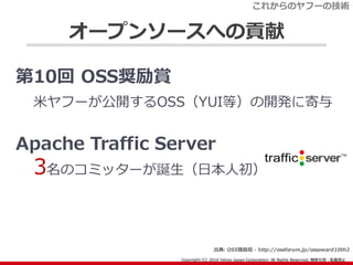 オープンソースへの貢献
第10回 OSS奨励賞
米ヤフーが公開するOSS（YUI等）の開発に寄与
Apache Traffic Server
3名のコミッターが誕生（日本人初）
これからのヤフーの技術
出典: OSS奨励賞 - http://o...