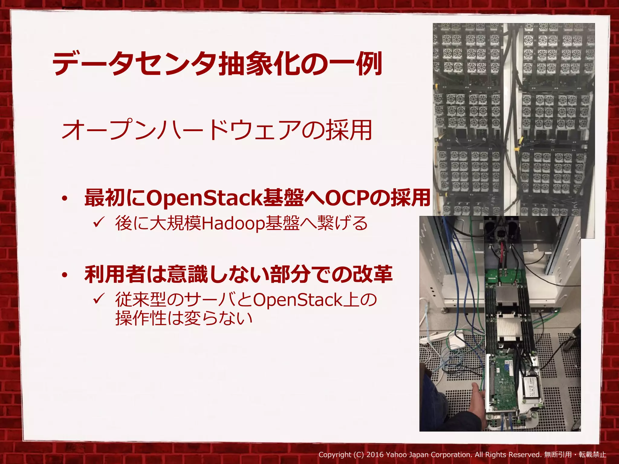 Copyright (C) 2016 Yahoo Japan Corporation. All Rights Reserved. 無断引用・転載禁止
データセンタ抽象化の一例
オープンハードウェアの採用
• 最初にOpenStack基盤へOCPの採用
 後に大規模Hadoop基盤へ繋げる
• 利用者は意識しない部分での改革
 従来型のサーバとOpenStack上の
操作性は変らない
 