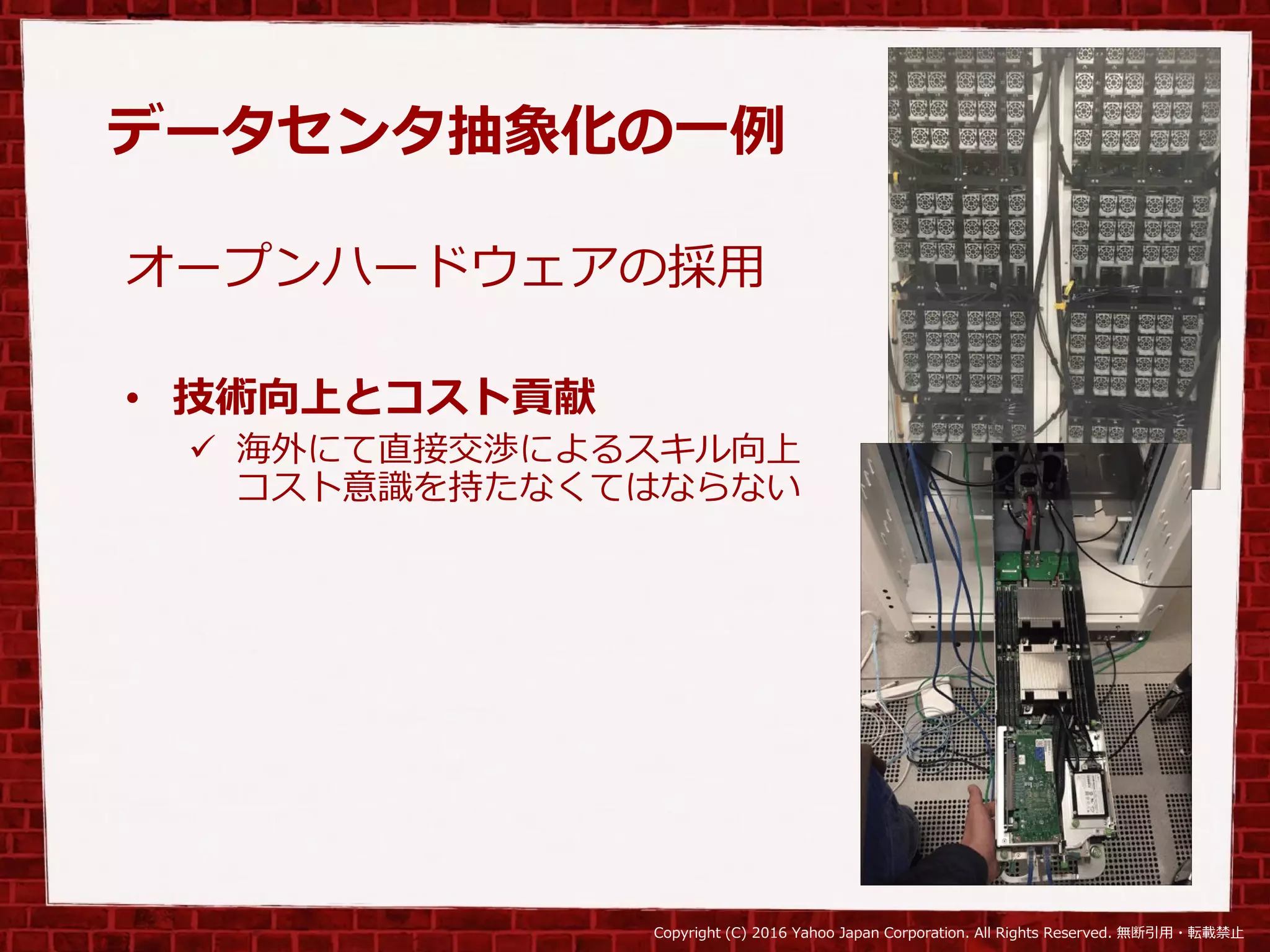 Copyright (C) 2016 Yahoo Japan Corporation. All Rights Reserved. 無断引用・転載禁止
データセンタ抽象化の一例
オープンハードウェアの採用
• 技術向上とコスト貢献
 海外にて直接交渉によるスキル向上
コスト意識を持たなくてはならない
 