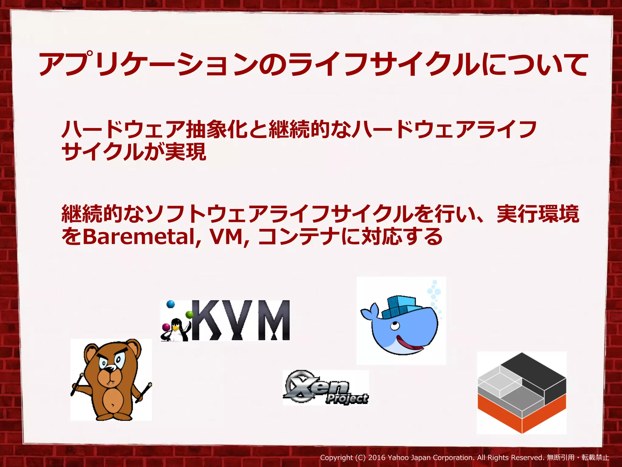 Copyright (C) 2016 Yahoo Japan Corporation. All Rights Reserved. 無断引用・転載禁止
アプリケーションのライフサイクルについて
ハードウェア抽象化と継続的なハードウェアライフ
サイクルが実現
継続的なソフトウェアライフサイクルを行い、実行環境
をBaremetal, VM, コンテナに対応する
 