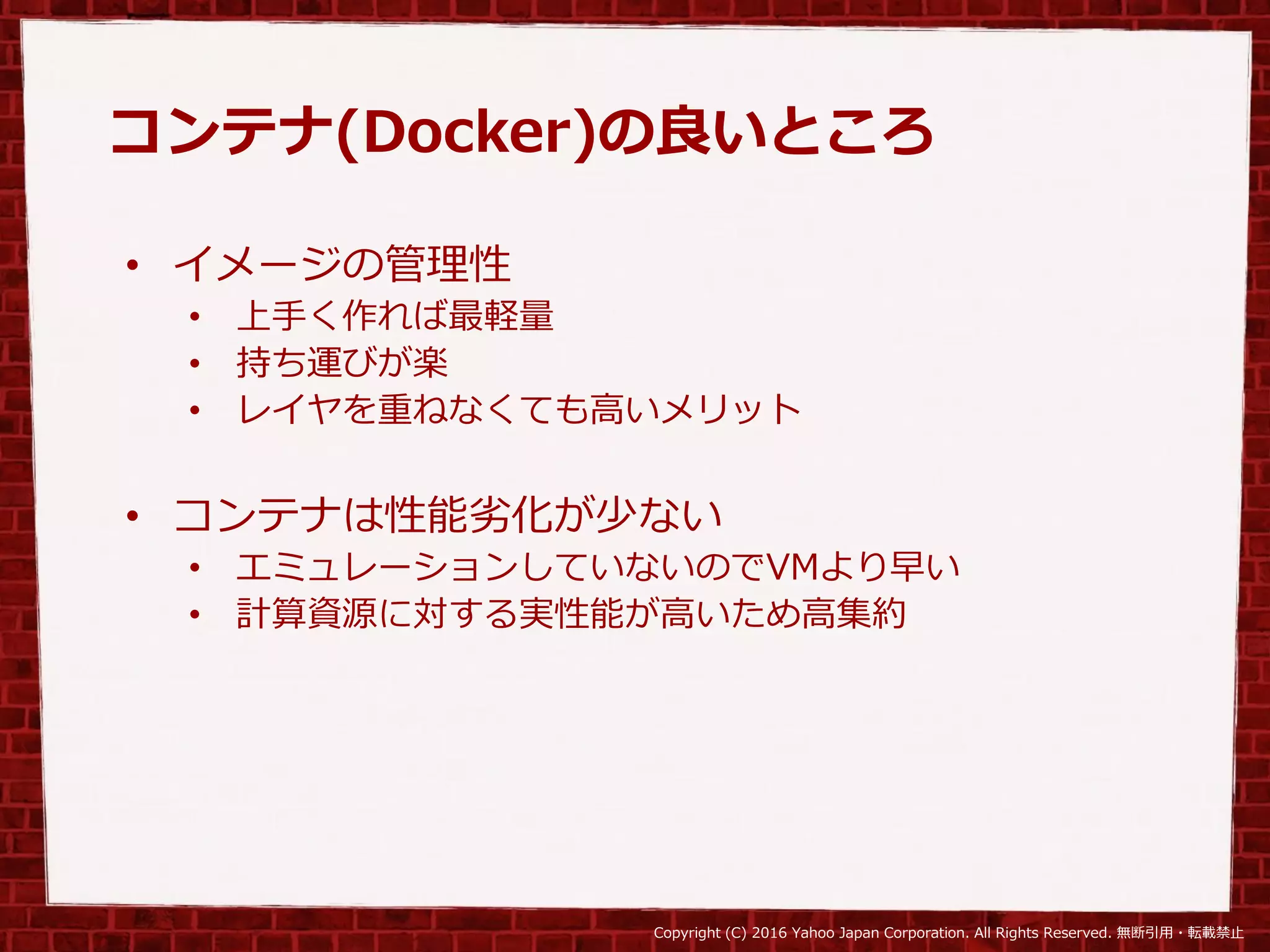 Copyright (C) 2016 Yahoo Japan Corporation. All Rights Reserved. 無断引用・転載禁止
コンテナ(Docker)の良いところ
• イメージの管理性
• 上手く作れば最軽量
• 持ち運びが楽
• レイヤを重ねなくても高いメリット
• コンテナは性能劣化が少ない
• エミュレーションしていないのでVMより早い
• 計算資源に対する実性能が高いため高集約
 