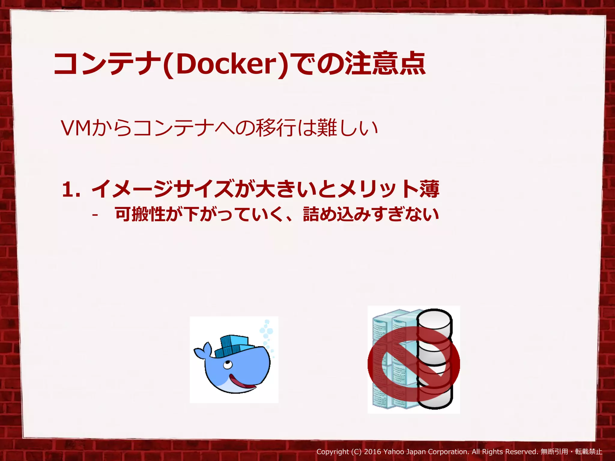Copyright (C) 2016 Yahoo Japan Corporation. All Rights Reserved. 無断引用・転載禁止
コンテナ(Docker)での注意点
VMからコンテナへの移行は難しい
1. イメージサイズが大きいとメリット薄
- 可搬性が下がっていく、詰め込みすぎない
 