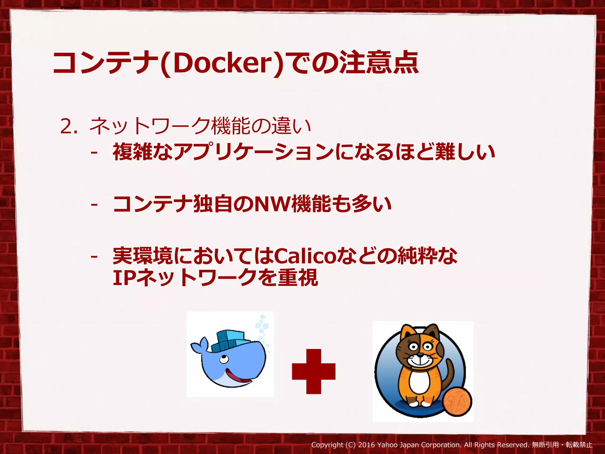 Copyright (C) 2016 Yahoo Japan Corporation. All Rights Reserved. 無断引用・転載禁止
コンテナ(Docker)での注意点
2. ネットワーク機能の違い
- 複雑なアプリケーションになるほど難しい
- コンテナ独自のNW機能も多い
- 実環境においてはCalicoなどの純粋な
IPネットワークを重視
 
