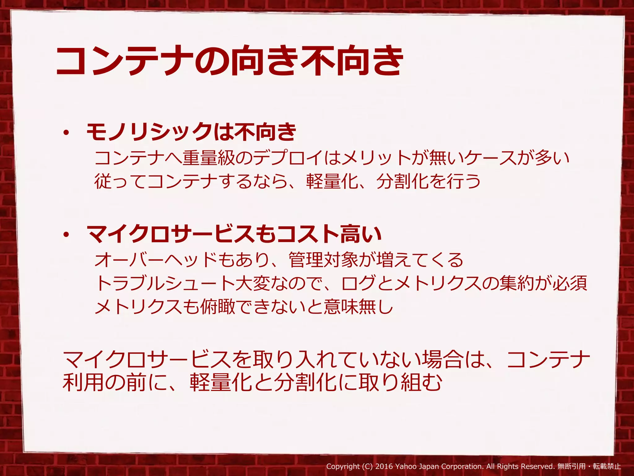 Copyright (C) 2016 Yahoo Japan Corporation. All Rights Reserved. 無断引用・転載禁止
コンテナの向き不向き
• モノリシックは不向き
コンテナへ重量級のデプロイはメリットが無いケースが多い
従ってコンテナするなら、軽量化、分割化を行う
• マイクロサービスもコスト高い
オーバーヘッドもあり、管理対象が増えてくる
トラブルシュート大変なので、ログとメトリクスの集約が必須
メトリクスも俯瞰できないと意味無し
マイクロサービスを取り入れていない場合は、コンテナ
利用の前に、軽量化と分割化に取り組む
 