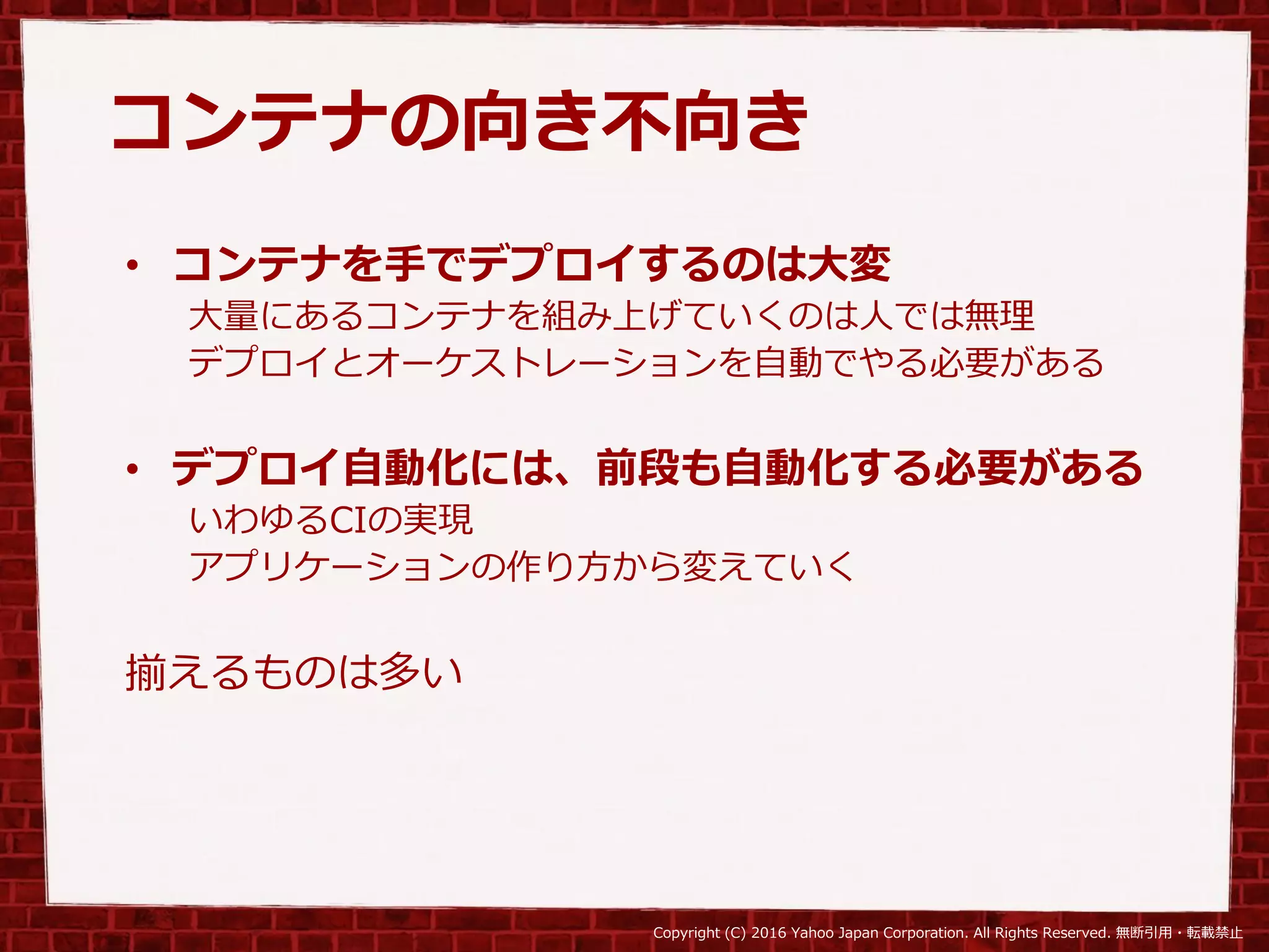 Copyright (C) 2016 Yahoo Japan Corporation. All Rights Reserved. 無断引用・転載禁止
コンテナの向き不向き
• コンテナを手でデプロイするのは大変
大量にあるコンテナを組み上げていくのは人では無理
デプロイとオーケストレーションを自動でやる必要がある
• デプロイ自動化には、前段も自動化する必要がある
いわゆるCIの実現
アプリケーションの作り方から変えていく
揃えるものは多い
 