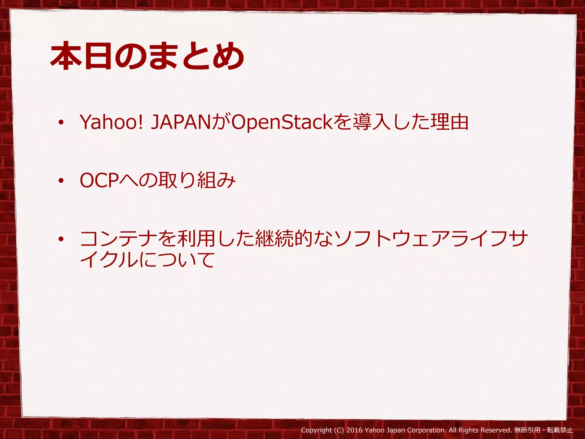 Copyright (C) 2016 Yahoo Japan Corporation. All Rights Reserved. 無断引用・転載禁止
本日のまとめ
• Yahoo! JAPANがOpenStackを導入した理由
• OCPへの取り組み
• コンテナを利用した継続的なソフトウェアライフサ
イクルについて
 