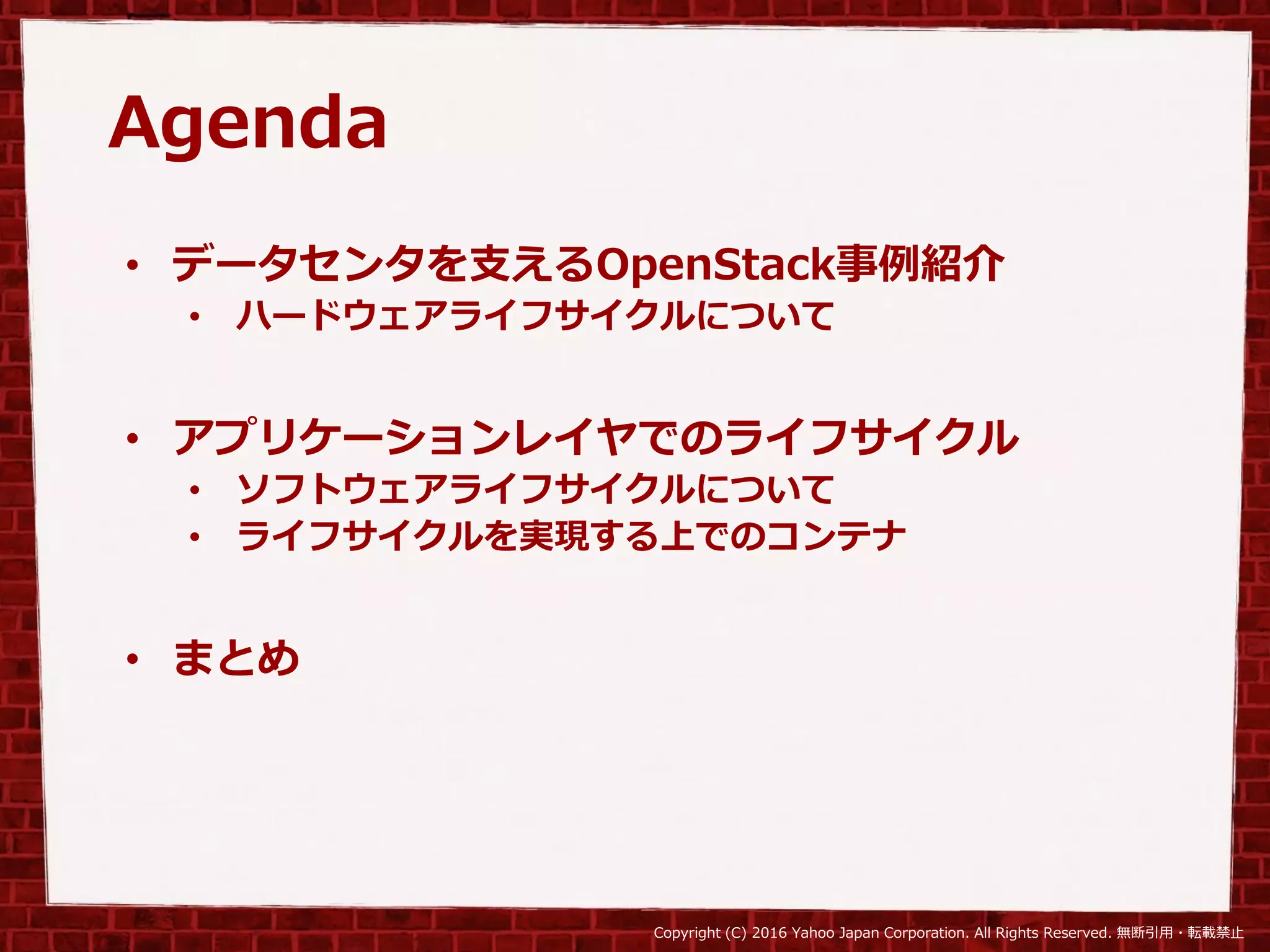 Copyright (C) 2016 Yahoo Japan Corporation. All Rights Reserved. 無断引用・転載禁止
Agenda
• データセンタを支えるOpenStack事例紹介
• ハードウェアライフサイクルについて
• アプリケーションレイヤでのライフサイクル
• ソフトウェアライフサイクルについて
• ライフサイクルを実現する上でのコンテナ
• まとめ
 