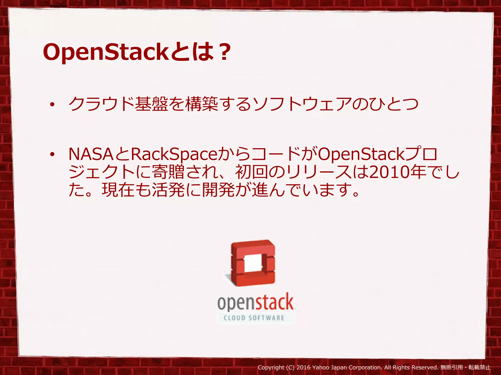 Copyright (C) 2016 Yahoo Japan Corporation. All Rights Reserved. 無断引用・転載禁止
OpenStackとは？
• クラウド基盤を構築するソフトウェアのひとつ
• NASAとRackSpaceからコードがOpenStackプロ
ジェクトに寄贈され、初回のリリースは2010年でし
た。現在も活発に開発が進んでいます。
 