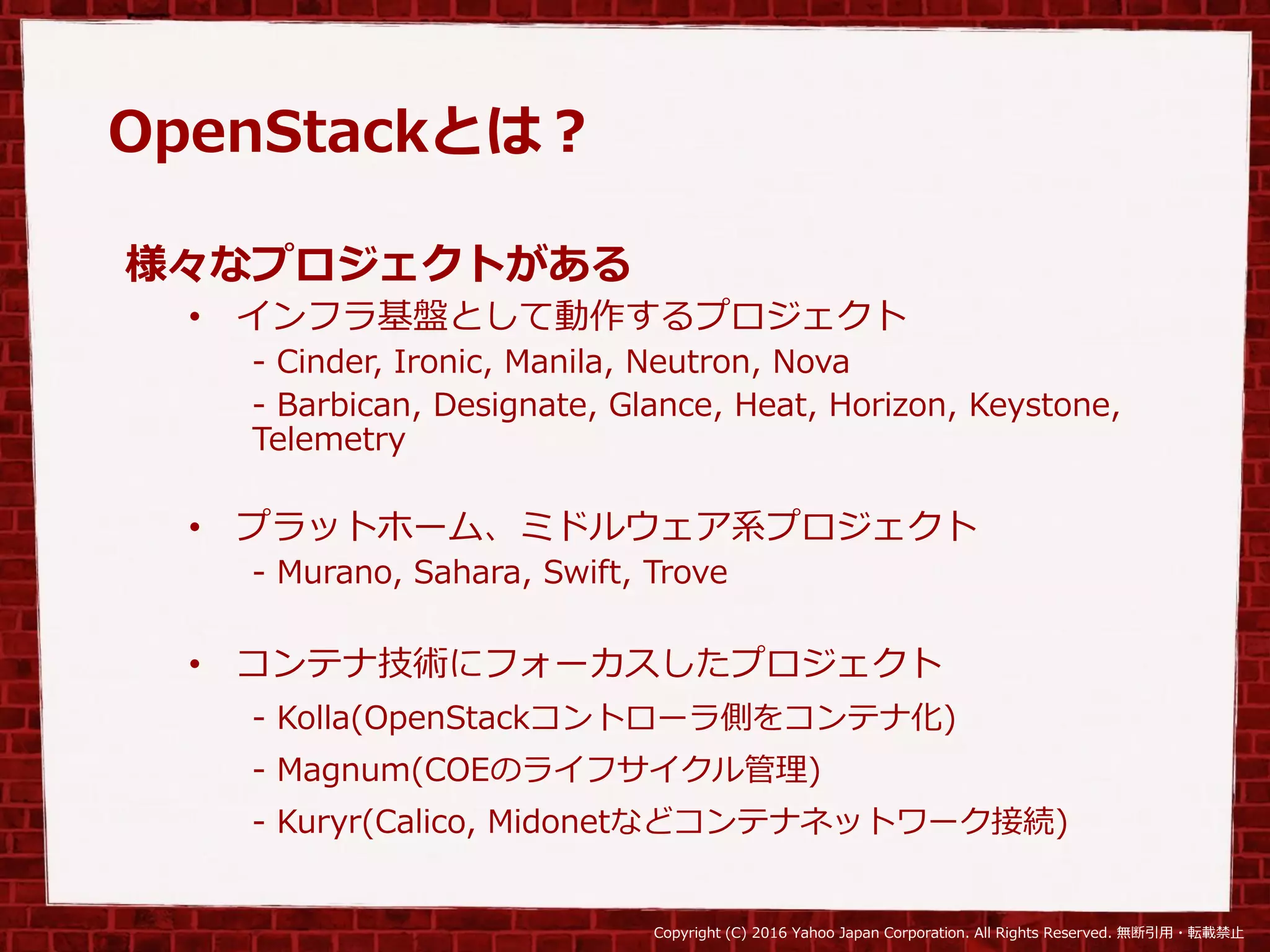 Copyright (C) 2016 Yahoo Japan Corporation. All Rights Reserved. 無断引用・転載禁止
OpenStackとは？
様々なプロジェクトがある
• インフラ基盤として動作するプロジェクト
- Cinder, Ironic, Manila, Neutron, Nova
- Barbican, Designate, Glance, Heat, Horizon, Keystone,
Telemetry
• プラットホーム、ミドルウェア系プロジェクト
- Murano, Sahara, Swift, Trove
• コンテナ技術にフォーカスしたプロジェクト
- Kolla(OpenStackコントローラ側をコンテナ化)
- Magnum(COEのライフサイクル管理)
- Kuryr(Calico, Midonetなどコンテナネットワーク接続)
 