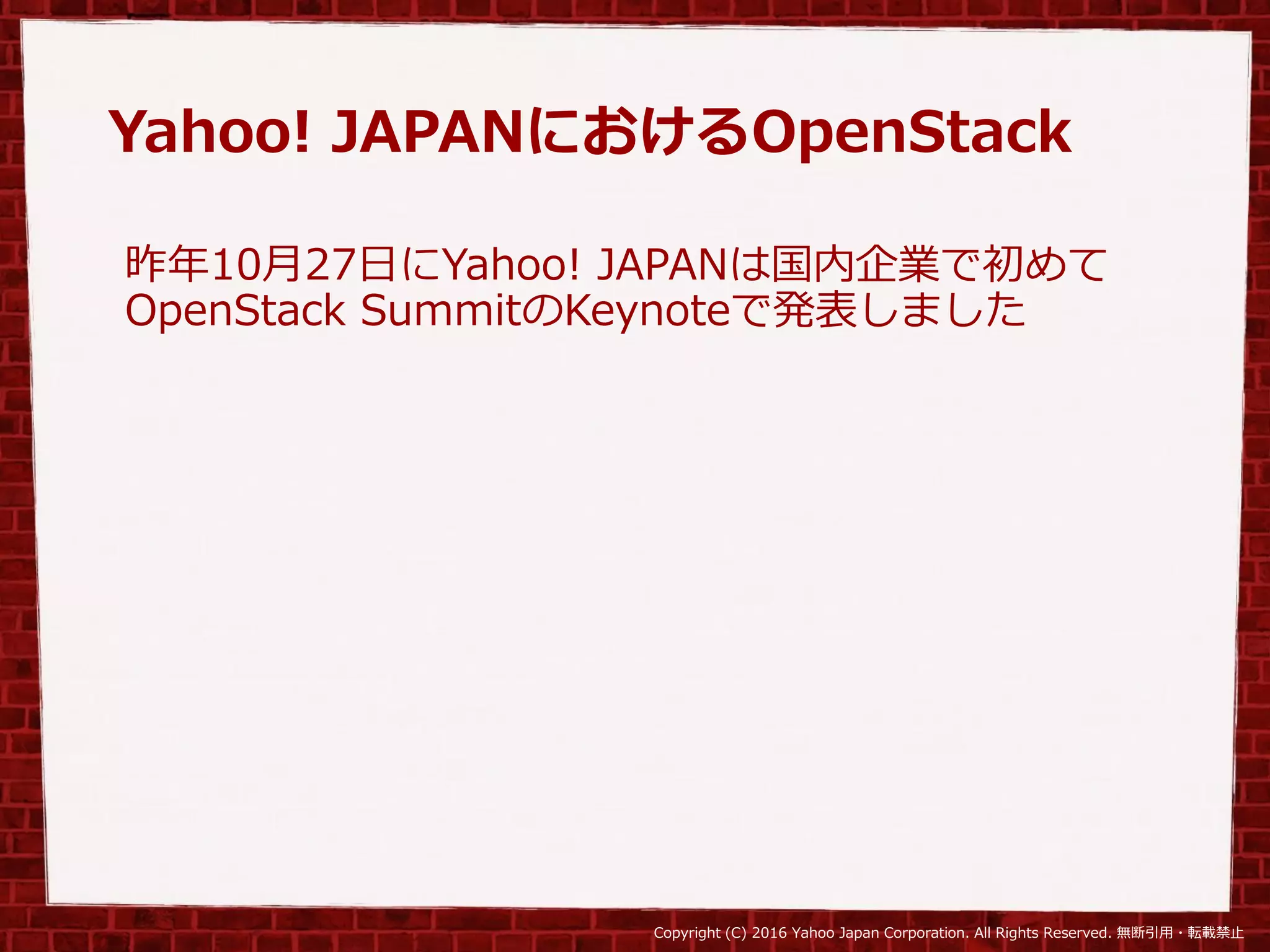 Copyright (C) 2016 Yahoo Japan Corporation. All Rights Reserved. 無断引用・転載禁止
Yahoo! JAPANにおけるOpenStack
昨年10月27日にYahoo! JAPANは国内企業で初めて
OpenStack SummitのKeynoteで発表しました
 