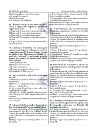 10 - 500 Testes Comentados                                                Central de Concursos / Degrau Cultural

b) A restauração da cadeia de comando.                     c) Direito de dar ordens e o poder de exigir obedi-
c) A unidade de comando.                                   ência formal e legitimado.
d) Perda de controle.                                      d) As pessoas irão “funcionar” segundo os princípi-
e) A unificação das atividades.                            os e objetivos da organização.
                                                           e)Maneira pela qual um processo complexo é decom-
46. À medida, em que se sobe na escala hierár-             posto em uma série de pequenas tarefas.
quica, o aspecto mais importante em termos
organizacionais é:                                         50. A especialização, uma das características
a) Capacidade de planejar com grande antecipação.          básicas das organizações formais, corresponde
b) Capacidade de tomar decisões imediatas.                 à alternativa:
c) Capacidade de controlar pessoas e fatos.                a) Maneira de aumentar a eficiência e de diminuir os
d) Capacidade de conseguir a cooperação dos subor-         custos de produção, reduzindo o período de apren-
dinados.                                                   dizagem, permitindo melhorias de métodos e tendo
e) Capacidade de coordenar eficientemente o traba-         como conseqüência o aumento de rendimento da
lho dos operários.                                         produção.
                                                           b) Dirige as operações dos níveis que lhes estão su-
47. Administrar é trabalhar com pessoas para               bordinados.
determinar, interpretar e alcançar os objetivos            c) Direito de dar ordens e o poder de exigir obediên-
organizacionais pelo desempenho das funções                cia, a formal e legitimado.
de administração (Planejamento, Direção, Or-               d) As pessoas irão “funcionar” segundo os princípio
ganização e Controle). A máxima de que toda                e objetivos da organização.
organização necessita da administração refere-             e) Maneira pela qual um processo complexo é de-
se ao princípio:                                           composto em uma série de pequenas tarefas.
a) Princípio da entidade.
b) Princípio da universidade.                              51. Tratando-se das características básicas das
c) Princípio da inerência.                                 organizações, formais, a hierárquica corresponde
d) Princípio do atingimento de objetivos.                  à alternativa:
e) Princípio do “in dúbio pro réu”.                        a) Maneira de aumentar a eficiência e de diminuir os
                                                           custos de produção, reduzindo o período de apren-
48. São características básicas das organizações           dizagem, permitindo melhorias de métodos e tendo
formais:                                                   como conseqüência o aumento do rendimento da
a) Especialização, precisão, confiabilidade, hierarquia    produção.
e formalismo.                                              b) Dirige as operações dos níveis que lhes estão su-
b) Divisão do trabalho, hierarquia, especialização,        bordinados.
precisão e confiabilidade.                                 c) Direito de dar ordens e o poder de exigir obediên-
c)Hierarquia, formalismo, especialização,                  cia, formal e legitimo.
confiabilidade e precisão.                                 d) As pessoas irão “funcionar” segundo os princí-
d) Divisão do trabalho, especialização, hierarquia,        pios e objetivos da organização.
distribuição de autoridade/ responsabilidade e naci-       e) Maneira pela qual um processo complexo é de-
onalismo.                                                  composto em uma série de pequenas tarefas.
e) Especialização, formalismo, confiabilidade, hierar-
quia e precisão.                                           52. Á distribuição de autoridade e responsabili-
                                                           dade, característica pertinente às organizações
49. A divisão do trabalho, enunciada por Adam Smith no     formais, cabe a autoridade cuja definição está
livro “A riqueza das nações”, corresponde à alternativa:   contida na alternativa:
a) A maneira de aumentar a eficiência e de diminuir os     a) A maneira de aumentar a eficiência e de diminuir
custos de produção, reduzindo o período de apren-          os custos de produção, reduzindo o período de apren-
dizagem, permitindo melhorias de métodos e tendo           dizagem, permitindo melhorias de métodos e tendo
como conseqüência o aumento do rendimento da               como conseqüência o aumento do rendimento da
produção.                                                  produção.
b) Dirige as operações dos níveis que lhes estão su-       b) Dirige as operações dos níveis que lhes estão su-
bordinados.                                                bordinados
 