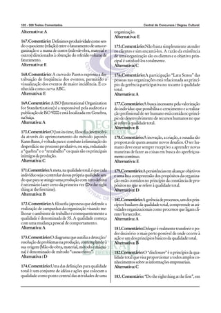 102 - 500 Testes Comentados                                                  Central de Concursos / Degrau Cultural

Alternativa: A                                             organização.
                                                           Alternativa: E
167.Comentário: Definimos produtividade como sen-
do o quociente (relação) entre o faturamento de uma or-    175.Comentário:Não basta simplesmente atender
ganização e a massa de custos (mão-de-obra, material e     os clientes e sim encantá-los. A razão da existência
outros) direcionados à obtenção do referido volume de      de uma organização são os clientes e o objetivo prin-
faturamento.                                               cipal é satisfazê-los totalmente.
Alternativa: E                                             Alternativa: C

168.Comentário: A curva do Pareto expressa a dis-          176.Comentário:A participação “Latu Sensu” das
tribuição de freqüência dos eventos, permitido a           pessoas nas organizações está relacionada ao princí-
visualização dos eventos de maior incidência. É co-        pio da gerência participativa no tocante à qualidade
nhecida como curva ABC.                                    total.
Alternativa: E                                             Alternativa: A

169.Comentário: A ISO (International Organization          177.Comentário:A busca incessante pela valorização
for Standartization) é a responsável pela auditoria e      do indivíduo que possibilita o crescimento e a realiza-
publicação de ISO 9000 e está localizada em Genebra,       ção profissional do ser humano está contida no princí-
na Suíça.                                                  pio do desenvolvimento de recursos humanos no que
Alternativa: A                                             se refere à qualidade total.
                                                           Alternativa: B
170.Comentário:O Just-in-time, filosofia desenvolvi-
da através do aprimoramento do método japonês              178.Comentário:A inovação, a criação, a ousadia são
Kann-Bann, é voltada para o combate à eliminação do        propostas de quem assume novos desafios. O ser hu-
desperdício no processo produtivo, ou seja, reduzindo      mano deve estar sempre receptivo a aprender novas
a “quebra” e o “retrabalho” os quais são os principais     maneiras de fazer as coisas em busca do aperfeiçoa-
inimigos da produção.                                      mento contínuo.
Alternativa: C                                             Alternativa: E

171.Comentário:A meta, na qualidade total, é que cada      179.Comentário:A persistências em alcançar objetivos
indivíduo seja o controlar da sua própria qualidade sen-   e uma boa compreensão dos propósitos da organiza-
do que para se atingir uma produção com zero defeito       ção estão contidos no princípio da constância de pro-
é necessário fazer certo da primeira vez (Do the right     pósitos no que se refere à qualidade total.
thing at the first time).                                  Alternativa: D
Alternativa: B
                                                           180.Comentário:A gerência de processos, um dos prin-
172.Comentário:A filosofia japonesa que defende a          cípios basilares da qualidade total, compreende as ati-
realização de campanhas da organização visando me-         vidades organizacionais como processos que ligam cli-
lhorar o ambiente de trabalho e consequentemente a         ente/fornecedor.
qualidade é denominada de 5S. A qualidade começa           Alternativa: A
com uma mudança pessoal de comportamento.
Alternativa: A                                             181.Comentário:Delegar é realmente transferir o po-
                                                           der decisório o mais perto possível de onde ocorre à
173.Comentário:O diagrama que auxilia a detecção/          ação e um dos princípios básicos da qualidade total.
resolução de problemas na produção, contemplando à         Alternativa: B
sua origem (Mão-de-obra, material, método e máqui-
na) é denominado de método “causa-efeito”.                 182.Comentário:O “disclosure” é o princípio da qua-
Alternativa : D                                            lidade total que visa proporcionar a todos amplos co-
                                                           nhecimentos sobre as informações empresariais.
174.Comentário:Uma das definições para qualidade           Alternativa: C
total é: um conjunto de idéias e ações que colocam a
qualidade como ponto central das atividades de uma         183. Comentário: “Do the right thing at the first”, em
 
