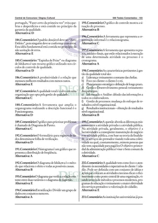 Central de Concursos / Degrau Cultural                                               500 Testes Comentados - 103

português, “Fazer certo da primeira vez” evita que-      195.Comentário:O gráfico de controle mostra a si-
bras e desperdícios e está contido no princípio da       tuação do processo.
garantia da qualidade.                                   Alternativa: B
Alternativa: D
                                                         196.Comentário:A ferramenta que representa a or-
184.Comentário:O padrão desejável deve ser “Zero         ganização informal é o relacionograma.
Defeito”, pois ninguém deve se conformar com erros.      Alternativa: C
Esta idéia fundamental está contida no princípio da
não aceitação de erros.                                  197.Comentário:A ferramenta que apresenta os pra-
Alternativa: E                                           zos, iniciais e finais, que estão relacionados à execução
                                                         de uma determinada atividade ou processo é o
185.Comentário: “Espinha de Peixe” ou diagrama           cronograma.
de Ishikawa é um recurso gráfico utilizado nos cír-      Alternativa: A
culos de controle de qualidade.
Alternativa: D                                           198.Comentário:As características pertinentes à ges-
                                                         tão da qualidade total são:
186.Comentário:A produtividade é a relação que           a) Liderança: treinamento constante das chefias.
mensura melhores resultados com menos custos.            b) Foco no cliente: o cliente é o rei.
Alternativa: E                                           c) Planejamento estratégico: definição de longo prazo.
                                                         d) Gestão e Desenvolvimento pessoal: treinamento
187.Comentário:A qualidade total é o alvo em uma         dos partícipes.
organização que opta pela gestão de qualidade.           e) Informação e Análise: difusão das informações a
Alternativa: C                                           todos os colaboradores.
                                                         f) Gestão de processos: mudança do enfoque de re-
188.Comentário:A ferramenta que amplia o                 sultados a nível organizacional.
organograma realizando a descrição funcional é o         g) Resultados institucionais – obtenção de resultados
Funcionograma.                                           nível organizacional.
Alternativa: D                                           Alternativa: B

189.Comentário:O gráfico para priorizar problemas        199.Comentário:A questão aborda as diferenças exis-
é chamado de Diagrama de Pareto.                         tentes entre a atividade privada e a atividade pública.
Alternativa: C                                           Na atividade privada, geralmente, o objetivo é a
                                                         lucratividade e a conseqüente manutenção do negócio
190.Comentário:O formulário para registro de da-         e na atividade pública, com base na teoria da finalida-
dos denomina-se folha de verificação.                    de, os serviços são prestados visando toda uma coleti-
Alternativa: D                                           vidade na qual, constantemente, existem pessoas que
                                                         não tem capacidade para pagá-los O objetivo primor-
191.Comentário:O histograma é um gráfico que re-         dial da administração pública é visar o bem comum da
presenta a distribuição de freqüência.                   coletividade.
Alternativa: A                                           Alternativa: C

192.Comentário:O diagrama de Ishikawa é o méto-          200.Comentário:A qualidade tem como foco o aten-
do que relaciona o efeito e todas as possíveis causas.   dimento às necessidades e expectativas do cliente / cida-
Alternativa: B                                           dão. Pode ser definida com um conjunto de idéias e
                                                         ações que colocam as atividades executas eficaz e efici-
193.Comentário:O diagrama que verifica a relação exis-   entemente como ponto central de uma organização, vi-
tente entre duas variáveis e o diagrama de dispersão.    sando através de métodos e processos modernos, pro-
Alternativa: E                                           gramas de educação e treinamento a maior efetividade
                                                         dos serviços prestados e a valorização do cidadão.
194.Comentário:Estratificação: Dividir um grupo de       Alternativa: E
dados em conjuntos menores.
Alternativa: A                                           201.Comentário:As instituições universitárias já pos-
 
