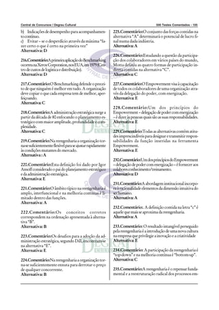 Central de Concursos / Degrau Cultural                                                   500 Testes Comentados - 105

b) Indicações de desempenho para acompanhamen-               225.Comentário:O conjunto das forças contidas na
to contínuo.                                                 alternativa “A” determinará o potencial de lucro fi-
c) Evitar – se o desperdício através da máxima “fa-          nal numa dada indústria.
zer certo o que é certo na primeira vez”                     Alternativa: A
Alternativa: D
                                                             226.Comentário:Estudando a questão da participa-
216.Comentário:A primeira aplicação do Benchmarking          ção dos colaboradores em vários países do mundo,
ocorreu na Xerox Corporation, nos EUA, em 1979 (Cen-         Motta definiu as quatro formas de participação in-
tro de custos de logística e distribuição).                  direta contidas na alternativa “C”.
Alternativa: D                                               Alternativa: C

217.Comentário:O Benchmarking defende o precei-              227.Comentário:O Empowerment visa à capacitação
to de que ninguém é melhor em tudo. A organização            de todos os colaboradores de uma organização atra-
deve copiar o que cada empresa tem de melhor, aper-          vés da delegação do poder, com energização.
feiçoando.                                                   Alternativa: E
Alternativa: C
                                                             228.Comentário:Um dos princípios do
218.Comentário:A administração estratégica surge a           Empowerment – delegação de poder com energização
partir da década de 80 enfocando o planejamento es-          – é dizer às pessoas quais são as suas responsabilidades.
tratégico com maior amplitude, profundidade e com-           Alternativa: E
plexidade.
Alternativa: C                                               229.Comentário:Todas as alternativas contém atitu-
                                                             des imprescindíveis para designar e transmitir respon-
219.Comentário:Na reengenharia a organização tor-            sabilidades da função inseridas na ferramenta
na-se suficientemente flexível para se ajustar rapidamente   Empowerment.
às condições mutantes do mercado.                            Alternativa: E
Alternativa : A
                                                             230.Comentário:Um dos princípios do Empowerment
220.Comentário:Esta definição foi dado por Igor              – delegação de poder com energização – é fornecer aos
Ansoff considerado o pai do planejamento estratégico         colabores conhecimento/treinamento.
e da administração estratégica.                              Alternativa: D
Alternativa: E
                                                             231.Comentário:A abordagem institucional incorpo-
221.Comentário:O âmbito típico na reengenharia é             ra à racionalidade elementos da dimensão intuitiva do
amplo, interfuncional e na melhoria contínua é li-           ser humano.
mitado dentro das funções.                                   Alternativa: A
Alternativa: A
                                                             232.Comentário:. A definição contida na letra “c” é
222.Comentário:Os conceitos corretos                         aquele que mais se aproxima da reengenharia.
correspondem na ordenação apresentada à alterna-             Alternativa: A
tiva “B”.
Alternativa: B                                               233.Comentário: O resultado intangível perseguido
                                                             pela reengenharia é a introdução de uma nova cultura
223.Comentário:Os desafios para a adoção da ad-              na empresa que privilegie a inovação e a criatividade
ministração estratégica, segundo Dill, encontram-se          Alternativa: E
na alternativa “E”.
Alternativa: E                                               234.Comentário: A participação da reengenharia é
                                                             “top-down” e na melhoria contínua é “bottom-up”.
224.Comentário:Na reengenharia a organização tor-            Alternativa: C
na-se suficientemente enxuta para derrotar o preço
de qualquer concorrente.                                     235.Comentário:A reengenharia é o repensar funda-
Alternativa: B                                               mental e a reestruturação radical dos processos em-
 