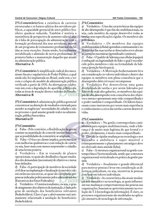 Central de Concursos / Degrau Cultural                                                  500 Testes Comentados - 109

270.Comentário:Sem a existência de carreiras                 274.Comentário:
estruturadas e os baixos salários dos servidores pú-         a) Verdadeira – Uma das características das equipes
blicos, a capacidade gerencial do setor público bra-         de alto desempenho é que elas são multifuncionais, ou
sileiro queda-se reduzida. Também é notória a                seja, cada membro da equipe desenvolve todas as
inexistência de perspectiva de aumento salarial alia-        tarefas sem especificações rígidas. Os membros são
da à falta de preocupação da administração com a             polivalentes.
formação profissional dos seus servidores, através           b) Verdadeira – Os membros das equipes
de um programa de treinamento profissional exclu-            multifuncionais (células) aprendem continuamente e no
ídas as raras exceções. Assim sendo, fica realmente          desenrolar das suas tarefas se detectados erros afetam
inviabilizada a admissão de novos profissionais de           as correções necessárias (aprendizado contínuo).
primeira linha e a manutenção daqueles que atuam             c) Falsa – O padrão de liderança nas células (equipes)
na administração pública.                                    é embaçado na legitimidade do líder o qual é reconhe-
Alternativa: A                                               cido pelos membros e não na formalidade da lide-
                                                             rança (posição hierárquica).
271.Comentário:A simplificação radical dos meca-             d) Verdadeira – A Motivação hodiernamente leva
nismo fiscais e regulatórios do Poder Público, a qual        em consideração os valores individuais e dentro das
ainda não foi implantada no Brasil, nada tem a ver           equipes os membros tem plena consciência que o
com o colapso do modelo de administração pública             desempenho deles irá trazer recompensas
verificado a partir de 1930. As alternativas colabo-         e) Verdadeira Por desenvolvem uma gama
ram sim com a degradação do aparelho público em              diversificada de tarefas e por serem liderados por
todas as áreas de atuação direta e indireta do Estado.       líderes do mais alto gabarito, os membros das equi-
Alternativa: B                                               pes de alto desempenho tem consciência dos objeti-
                                                             vos e metas e apresentam uma visão compartilhada e
272.Comentário:A administração pública gerencial             o poder também é compartilhado. Os líderes funci-
concentra-se na detenção de resultados orientada para        onam como instrutores por terem mais experiência
atender as exigências/ necessidades do cidadão e não         e conhecimento a cerca das tarefas a serem desenvol-
no processo o qual assume grande realce na adminis-          vidas.
tração, pública burocrática.
Alternativa: D                                               275.Comentário:
                                                             a) Verdadeira – Na gestão contemporânea cami-
273.Comentário:                                              nhamos para equipes multifuncionais, onde a lide-
a) Falsa – Pelo contrário, a flexibilização da gestão        rança é de muito mais legítima do que formal e o
consiste na insatisfação do controle interno haja vista      poder, obviamente, é muito mais compartilhado.
que as possibilidades da comentário se ampliam.              b) Devido às rápidas mudanças na tecnologia e nos
b) Falsa – O foco no cliente implica, presta serviços        mercados a ambiência é super mutável e
com melhorias qualitativas e com redução de custos,          consequentemente o planejamento estratégico deve
ou seja, fazer mais com menos surpreender o cidadão          ser efetivado mais amiúde (falsa).
de uma forma positiva                                        c) Falsa – A estrutura organizacional na gestão con-
c) Verdadeira – Em se tratando de planos                     temporânea é horizontalizada, sendo que a estrutura
operacionais, os quais são detalhados e façam resulta-       organizacional verticalizada era prática da gestão pas-
dos eles demandam (necessitam) de objetivos e metas          sada.
bem definidos                                                d) Verdadeira – Atualmente o grande diferencial
d) Falsa –A participação de membros da sociedade             para motivar pessoas é levar em consideração as di-
civil dá-se na implantação e fiscalização (controle) e não   ferenças individuais, ou seja, incentivas às pessoas
em estâncias executivas, as quais são compostas por          com base em valores individuais.
pessoas indicadas politicamente pelos administradores        e) Verdadeira –As característica das atuais mudan-
(Executivos dos Entes Federados.)                            ças nos mercados e na tecnologia, as quais influenci-
e) Verdadeira – O institucionalismo, ou seja, o grau         am nas mudanças comportamentais das pessoas nas
de atingimento dos objetivos da instituição, é dada pelo     organizações, baseiam-se aprioristicamente na evo-
grau de satisfação dos beneficiários relevantes              lução da T.I (tecnologia da informação). É claro, os
(Stakeholders). Claro é que a afetivamente está inti-        processos organizacionais são modelados na aplica-
mamente relacionada à satisfação do beneficiário             ção intensiva de tecnologia de informação.
(Stakeholders).
 