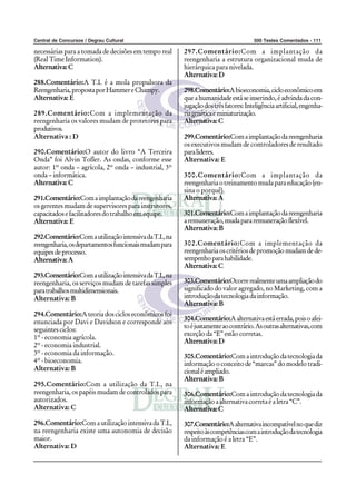 Central de Concursos / Degrau Cultural                                               500 Testes Comentados - 111

necessárias para a tomada de decisões em tempo real     297.Comentário:Com a implantação da
(Real Time Information).                                reengenharia a estrutura organizacional muda de
Alternativa: C                                          hierárquica para nivelada.
                                                        Alternativa: D
288.Comentário:A T.I. é a mola propulsora da
Reengenharia, proposta por Hammer e Champy.             298.Comentário:A bioeconomia, ciclo econômico em
Alternativa: E                                          que a humanidade está se inserindo, é advinda da con-
                                                        jugação dos três fatores: Inteligência artificial, engenha-
289.Comentário:Com a implementação da                   ria genética e miniaturização.
reengenharia os valores mudam de protetores para        Alternativa: C
produtivos.
Alternativa : D                                         299.Comentário:Com a implantação da reengenharia
                                                        os executivos mudam de controladores de resultado
290.Comentário:O autor do livro “A Terceira             para lideres.
Onda” foi Alvin Tofler. As ondas, conforme esse         Alternativa: E
autor: 1º onda – agrícola, 2º onda – industrial, 3º
onda – informática.                                     300.Comentário:Com a implantação da
Alternativa: C                                          reengenharia o treinamento muda para educação (en-
                                                        sina o porquê).
291.Comentário:Com a implantação da reengenharia        Alternativa: A
os gerentes mudam de supervisores para instrutores,
capacitados e facilitadores do trabalho em equipe.      301.Comentário:Com a implantação da reengenharia
Alternativa: E                                          a remuneração, muda para remuneração flexível.
                                                        Alternativa: B
292.Comentário:Com a utilização intensiva da T.I., na
reengenharia, os departamentos funcionais mudam para    302.Comentário:Com a implementação da
equipes de processo.                                    reengenharia os critérios de promoção mudam de de-
Alternativa: A                                          sempenho para habilidade.
                                                        Alternativa: C
293.Comentário:Com a utilização intensiva da T.I., na
reengenharia, os serviços mudam de tarefas simples      303.Comentário:Ocorre realmente uma ampliação do
para trabalhos multidimensionais.                       significado do valor agregado, no Marketing, com a
Alternativa: B                                          introdução da tecnologia da informação.
                                                        Alternativa: B
294.Comentário:A teoria dos ciclos econômicos foi
enunciada por Davi e Davidson e corresponde aos         304.Comentário:A alternativa está errada, pois o afei-
                                                        to é justamente ao contrário. As outras alternativas, com
seguintes ciclos:
                                                        exceção da “E” estão corretas.
1º - economia agrícola.
                                                        Alternativa: D
2º - economia industrial.
3º - economia da informação.                            305.Comentário:Com a introdução da tecnologia da
4º - bioeconomia.                                       informação o conceito de “marcas” do modelo tradi-
Alternativa: B                                          cional é ampliado.
                                                        Alternativa: B
295.Comentário:Com a utilização da T.I., na
reengenharia, os papéis mudam de controlados para       306.Comentário:Com a introdução da tecnologia da
autorizados.                                            informação a alternativa correta é a letra “C”.
Alternativa: C                                          Alternativa: C

296.Comentário:Com a utilização intensiva da T.I.,      307.Comentário:A alternativa incompatível no que diz
na reengenharia existe uma autonomia de decisão         respeito às competências com a introdução da tecnologia
maior.                                                  da informação é a letra “E”.
Alternativa: D                                          Alternativa: E
 