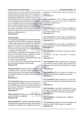 Central de Concursos / Degrau Cultural                                             500 Testes Comentados - 115

ciência/eficácia do serviço público racionalizando      intrínsicos ou de motivação e fatores extrínsicos ou
tarefas manuais e repetitivas através do emprego da     higiênicos.
tecnologia da informação. Para tanto, necessitará, a    Alternativa: E
administração pública, de servidores com um novo
perfil profissional e de investimentos maciços nesta    360.Comentário:A teoria Y afirma as qualidades
área tecnológica (hardware)/(software). Claro que,      das pessoas e prescreve um estilo de liderança,
com a automação de processos burocráticos, uma          participativa/democrática.
gama considerável de pessoas serão disponibilizadas     Alternativa: C
ao mercado de trabalho. No Brasil, a informatização
para apoiar o sistema decisório está mais desenvolvi-   361.Comentário:A teoria Y afirma as qualidade das
da em consonância com o desenvolvimento dos pro-        pessoas e prescreve um estilo de liderança
cedimentos administrativos.                             participativa/democrática.
Alternativa: B                                          Alternativa: B

                                                        362.Comentário:A teoria X nega as qualidades das
355.Comentário:
                                                        pessoas e prescreve um estilo de liderança autocrático.
a) Para gerenciar informação não necessariamente pre-
                                                        Alternativa: D
cisamos de um Plano Diretor. As pessoas, as pequenas
e médias empresas gerenciam informação, porém não       363.Comentário:A teoria X nega as qualidades das
possuem um plano para aquisição de software e           pessoas e prescreve um estilo de liderança autocrático.
hardware e sistemas, ou seja, não tem Plano Diretor.    Alternativa: C
b) Para gerenciar informação não é necessário definir
a arquitetura da informação.                            364.Comentário:A janela Johari apresenta as seguin-
c) Definição da engenharia de informação e Plano        tes facetas:
Diretor de informática não são condições “sine qua      “Eu aberto”, “Eu cego”, “Eu secreto” e “Eu desco-
non” para o gerenciamento de informações.               nhecido”.
d) Parcerias e Plano Diretor de informática não estão   Alternativa: A
de acordo com o já explicado.
e) Correta. Essas são as tarefa mais importantes do     365.Comentário:Cultura organizacional é realmente
processo de gerenciamento da informação.                um conjunto de crenças, valores, regras, expectativas e
Alternativa: E                                          práticas que interagem nos relacionamentos na organi-
                                                        zação.
356.Comentário:Somente a assertiva número um é          Alternativa: B
verdadeira, pois o controle se dá em todos os mo-
mentos do processo e não necessariamente um con-        366.Comentário:Não está contido nos objetivos da
trole eficiente é baseado num SIG – Sistema da Inspe-   avaliação de desempenho a aplicação de punições.
ção Geral.                                              Alternativa: C
Alternativa: A
                                                        367.Comentário:O desenvolvimento é a área de recur-
357.Comentário:A diferença entre um sistema de in-      sos humanos que estabelece o processo educacional enun-
formação gerencial (SIG) e um sistema de suporte à      ciado.
decisão (SSD) é que o primeiro soluciona problemas      Alternativa: E
estruturados e repetitivos e o segundo soluciona pro-
blemas semi-estruturados.                               368.Comentário:A avaliação de desempenho é uma
Alternativa: E                                          ferramenta à disposição muito utilizada para melhorar
                                                        os resultados dos recursos humanos na organização.
358.Comentário:O salário, na teoria de Herzberg, é      Alternativa: E
um fator extrínseco ou higiênico.
Alternativa: B                                          369.Comentário:A autoridade pode ser delegada.
                                                        Alternativa: A
359.Comentário:Nos trabalhos realizados Frederick
                                                        370.Comentário:A liderança situacional engloba três
Herzberg, foram apurados dois fatores relacionados à
                                                        variáveis, a saber: O líder, o grupo e a situação.
satisfação ou insatisfação dos trabalhadores: fatores
                                                        Alternativa: A
 