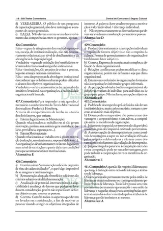 118 - 500 Testes Comentados                                                      Central de Concursos / Degrau Cultural

d) VERDADEIRA. O público de um programa                      interesse. A palavra chave atualmente para a motiva-
de capacitação gerencial, não deve restringir-se a ocu-      ção é valor individual / diferença individual.
pantes de cargos gerenciais.                                 e) Não expressa exatamente as diversas facetas que de-
e) FALSA. Não devem centrar-se no desenvolvi-                vem ser levadas em consideração para motivar pessoas.
mento das competências entre os gerentes, apenas.            Alternativa: D

406.Comentário:                                              409.Comentário:
Falsa – o grau de atingimento dos resultados propos-         a) Produto dos sentimentos e percepções individuais
tos, ou seja, de institucionalização, não está necessa-      a respeito de fatores objetivos e não a respeito da
riamente relacionada ao nível de detalhamento e da           cultura. Forma de gerenciamentos de organização é
abrangência da disposição legal.                             também um fator subjetivo.
Verdadeira –o grau de satisfação dos beneficiários re-       b) Correta. Expressa de maneira mais completa a de-
levantes determinará o desempenho institucional.             finição de clima organizacional.
Falsa – instituições, são arranjos de coisas e pessoas,      c) Relações conflituosas podem modificar o clima
logo são arranjos racionais e intuitivos.                    organizacional, porém não definem o seja que clima
Falsa – uma das propostas da abordagem institucional         organizacional.
é reconhecer que os hábitos culturais podem dificultar       d) Estamos nos referindo às organizações formais e
o alcance dos objetivos organizacionais.                     não ás organizações informais e grupos informais.
Verdadeira – se há a conveniência do racional e do           e) As percepções advindas do clima organizacional são
intuitivo/irracional nas organizações, a racionalidade       subjetivas e variam de indivíduo para indivíduo ou de
organizacional é limitada.                                   grupo para grupo. Não incluem percepções objetivas.
                                                             Alternativa: B
407.Comentário:Para responder a esta questão, é              410.Comentário:
necessário o conhecimento da Teoria Motivacional             a) Padrões de desempenho pré-definidos não levam
do estudioso Frederick Herzberg.                             à subjetividade e, muito pelo contrário, tornam o pro-
A teoria do enriquecimento de tarefas ou a teoria            cesso avaliatório mais objetivo.
dos dois fatores, que seriam:                                b) Desempenho comparativo não possui como des-
a) Fatores higiênicos ou de Manutenção:                      vantagem o corporativismo e sim, talvez, a competi-
Quando relacionados ao trabalho em si não geram              ção entre os membros da organização.
motivação, porém a sua ausência gera insatisfação (sa-       c) Julgamento imparcial por terceiros não dá gravides à
lário, previdência, segurança etc...).                       resistência, pois ele é imparcial e efetuado por terceiros.
b) Fatores Motivacionais:                                    d) Autopercepção de desempenho tem como possí-
Quando relacionados ao trabalho em si geram motiva-          veis desvantagens a super ou sub-avaliação efetuada
ção (realização, reconhecimento, responsabilidade etc...).   pelos próprios colaboradores e não tem como des-
As organizações deveriam manter os fatores higiênicos        vantagem o nivelamento da avaliação de desempenho.
num nível de satisfação e a partir daí criar condições       e) Julgamento pelos pares leva à competição entre eles
para que acontecesse o fator motivacionais.                  e essa competição pode ser uma desvantagem, pois
Alternativa: E                                               pode reduzir a cooperação entre os membros da or-
                                                             ganização.
                                                             Alternativa: E
408.Comentário:
a) Contém o item “remuneração suficiente do ponto
                                                             411.Comentário:A questão diz respeito à liderança no
de vista de cada trabalhador”, o que é algo impossível       que tange à distinção entre estilos de liderança e atribu-
de se imaginar e também elogio.                              tos de liderança.
b) Remuneração adequada e benefícios suficientes são         O líder é orientado permanentemente pelos estilos de
critérios subjetivos de difícil mensuração.                  liderança e situacionalmente ou contingencialmente pe-
c) Atualização de potencial, interesses mútuos e adap-       los atributos de liderança. Todo líder possui um com-
tabilidade à mudança são fatores que podem ser leva-         portamento permanente que compõe o seu estilo de
dos em consideração, porém não especificam de for-           liderança e naquelas situações ou contingências apre-
ma objetiva como motivar as pessoas.                         sentadas no dia-a-dia é orientado pelos atributos de
d) Correta. Contém todos os aspectos que devem               liderança que são intrínsicos ao mesmo.
ser levados em consideração, a fim de motivar as             Alternativa: A
pessoas visando atingir os objetivos integrados de
 