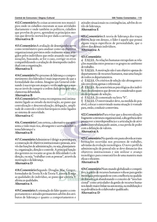 Central de Concursos / Degrau Cultural                                                    500 Testes Comentados - 119

412.Comentário:As coisas acontecem nos municí-               atitudes situacionais ou contingências, advêm do es-
pios onde os cidadãos executam as suas atividades            tilo de liderança.
diariamente e onde também os políticos, cidadãos             Alternativa: E
que provêm do povo, aprendem os princípios mo-
rais que deverão norteá-los por dada a carreira.             420.Comentário:A teoria de liderança dos traços
Alternativa: B                                               físicos, hoje em desuso, o líder é aquele que possui
                                                             alguns traços específicos de personalidade, que o
413.Comentário:A avaliação de desempenho serve               difere dos demais indivíduos.
como termômetro para analisar como os objetivos              Alternativa: A
organizacionais previstos estão realmente sejam atin-
gidos pelos indivíduos que estão atuando nas orga-           421.Comentário:
nizações, buscando, se for o caso, corrigir os erros         a) FALSA. As relações humanas extrapolam as rela-
compatibilizando a avaliação de desempenho indivi-           ções mantidas entre pessoas e os grupos no ambiente
dual com a organização.                                      de trabalho.
Alternativa: E
                                                             b) FALSA. A motivação não é um objetivo apenas do
                                                             departamento de recursos humanos, mas uma função
414.Comentário:No processo de liderança o compro-
                                                             de todos os departamentos.
metimento dos liderados é mais importante do que a
formalidade das ordens. Imagine um General orde-             c) FALSA. Os critérios de seleção são abrangentes e
nando à sua tropa um ataque e verificando que a mes-         não envolvem apenas o referencial.
ma ao invés de cumprir a ordem dada principie uma            d) FALSA. As características psicológicas dos indiví-
clamorosa debandada.                                         duos são elementos que devem ser considerados quan-
Alternativa: B                                               do do processo de seleção.
415.Comentário:O tema recompensa está intima-                e) FALSA. Já comentado na letra “b”.
mente ligado ao estudo da motivação, ao passo que            f) FALSA. O entrevistador deve, na medida do pos-
centralização e descentralização, delegação, ampli-          sível, colocar o entrevistado numa situação à vontade
tude de controle e níveis hierárquicos estão ligados         para, então, conduzir a entrevista.
ao sistema de autoridade.
Alternativa: C                                               422.Comentário:Para evitar que a descentralização
                                                             fragmente a estrutura organizacional, a alta gerência deve
416. Comentário:Com certeza, a alternativa que apre-         promover a interdependência e a articulação de ativi-
senta a visão mais rica, abrangente e acertada sobre o       dades contrabalançando assim, a sua perda de poder
tema liderança é a                                           com a definição de valores.
Alternativa: B                                               Alternativa: A

417.Comentário:Administrar é dirigir as pessoas para         423.Comentário:Na questão em pauta aborda as trans-
a consecução de objetivos institucionais e pessoais, atra-   formações ocorridas nos processos de trabalho,
vés das funções de administração, ou seja, planejamen-       advindas da evolução tecnológica. O novo perfil da
to, organização, direção e controle. A principal função      administração de pessoal não se deve distanciar dos
dos gerentes no tocante ao grau de dificuldade é a de        objetivos institucionais e sim utilizar o avanço
direção, ou seja, “trabalhar com as pessoas”, através da     tecnológico para consecutá-los de uma maneira mais
motivação e da liderança.                                    eficaz e eficiente.
Alternativa: D                                               Alternativa: B

418.Comentário:Segundo Douglas Mac Gregor,                   424.Comentário:Num mundo globalizado e competi-
formulador da Teoria X e da Teoria Y, a teoria X nega        tivo, a gestão de recursos humanos volta-se para gestão
as qualidades do indivíduo, ao passo que a teoria Y          estratégica preocupando-se com a melhoria na qualida-
afirma as qualidades.                                        de dos serviços abandonando o conceito de “área fun-
Alternativa: A                                               cional” como articulador da gestão de recursos huma-
                                                             nos dando maior ênfase na autonomia, na multifunção e
419.Comentário:A orientação do líder quanto a com-           na polivalência do colaborador qualificado.
portamentos e atitudes permanentes advêm dos atri-           Alternativa: D
butos de liderança e quanto a comportamentos e
 