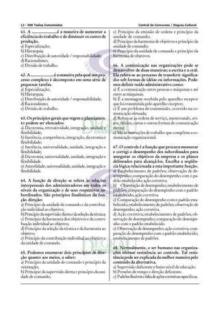12 - 500 Testes Comentados                                                     Central de Concursos / Degrau Cultural

61. A ......................é a maneira de aumentar a        c) Princípio da emissão de ordens e princípio da
eficiência do trabalho e de diminuir os custos de            unidade de comando;
produção.                                                    d) Princípio da harmonia de objetivos e princípio da
a) Especialização;                                           unidade de comando;
b) Hierarquia;                                               e) Princípio da unidade de comando e princípio da
c) Distribuição de autoridade / responsabilidade;            harmonia de objetivos.
d) Racionalismo;
e) Divisão de trabalho.                                      66. A comunicação nas organizações pode se
                                                             desenvolver de duas maneiras; a escrita e a oral.
62. A .....................é a maneira pela qual um pro-     Ela refere-se ao processo de transferir significa-
cesso complexo é decomposto em uma série de                  dos sob formas de idéias ou informações. Pode-
pequenas tarefas.                                            mos definir ruído administrativo como:
a) Especialização;                                           a) É a comunicação entre pessoas e máquinas e até
b) Hierarquia;                                               entre as máquinas;
c) Distribuição de autoridade / responsabilidade;            b) É a mensagem recebida pelo aparelho receptor
d) Racionalismo;                                             que foi transmitida pelo aparelho receptor;
e) Divisão do trabalho.                                      c) É um problema de transmissão, ocorrido na co-
                                                             municação efetuada;
63. Os princípios gerais que regem o planejamen-             d) Refere-se às ordens de serviço, memorando, avi-
to podem ser elencados:                                      sos, ofícios, cartas e outras formas de comunicação
a) Dicotomia, retroatividade, integração, unidade e          escrita;
flexibilidade;                                               e) São as instruções de trabalho que compõem a co-
b) Inerência, competência, integração, dicotomia e           municação organizacional.
flexibilidade;
c) Inerência, universalidade, unidade, integração e          67. O controle é a função que procura mensurar
flexibilidade;                                               e corrigi o desempenho dos subordinados para
d) Dicotomia, universalidade, unidade, integração e          assegurar os objetivos da empresa e os planos
flexibilidade.                                               delineados para alcançá-los. Escolha a seqüên-
e) Amorfidade, universalidade, unidade, integração e         cia lógica relacionada a esta importante função.
flexibilidade.                                               a) Estabelecimento de padrões; observação de de-
                                                             sempenho; comparação do desempenho com o pa-
64. A função de direção se refere às relações                drão estabelecido; ação corretiva.
interpessoais dos administradores em todos os                b) Observação de desempenho; estabelecimento de
níveis da organização e de seus respectivos su-              padrões; comparação do desempenho com o padrão
bordinados. São princípios finalísticos da fun-              estabelecido; ação corretiva.
ção direção:                                                 c) Comparação do desempenho com o padrão esta-
a) Princípio da unidade de comando e da contribui-           belecido; estabelecimento de padrões; observação de
ção individual ao objetivo;                                  desempenho; ação corretiva.
b) Princípio da supervisão direta e da seleção da técnica;   d) Ação corretiva; estabelecimento de padrões; ob-
c) Princípio da harmonia dos objetivos e da contri-          servação de desempenho; comparação do desempe-
buição individual ao objetivo;                               nho com o padrão estabelecido.
d) Princípio da seleção da técnica e da harmonia ao          e) Observação de desempenho; ação corretiva; com-
objetivo;                                                    paração do desempenho com o padrão estabelecido;
e) Princípio da contribuição individual ao objetivo e        estabelecimento de padrões.
da unidade de comando.
                                                             68. Normalmente, o ser humano nas organiza-
65. Podemos enumerar dois princípios de dire-                ções oferece resistência ao controle. Tal resis-
ção quanto aos meios, a saber:                               tência pode ser explicada da melhor maneira pelo
a) Princípio da unidade de comando e princípio da            conteúdo da alternativa.
orientação;                                                  a) Supervisão deficiente e baixo nível de educação.
b) Princípio da supervisão direta e princípio da uni-        b) Pressões de tempo e direção deficiente.
dade de comando;                                             c) Padrões flexíveis e falta de ações corretivas específicas.
 