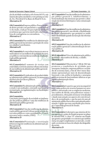 Central de Concursos / Degrau Cultural                                                500 Testes Comentados - 121

ção de atividade econômica, sob a forma de S/A, cuja       447.Comentário:Uma das tendências da administra-
maioria das ações com direito a voto pertença ao esta-     ção pública gerencial é, indubitavelmente, a
do. Ex.: Petrobrás S/A, Banco do Brasil S/A etc.           horizontalização das estruturas que permite a dimi-
Alternativa: D                                             nuição da estrutura hierárquica e uma comunicação
                                                           mais ágil.
438.Comentário:Empresa pública: Pessoa jurídica            Alternativa: C
de direito privado com patrimônio e capital exclusi-
vo do estado, criada por lei para explorar atividades      448.Comentário:Uma das tendências da administra-
econômicas que o governo seja levado a exercer por         ção pública gerencial é, sem dúvida, a flexibilização
força de contingências ou conveniência.                    do direito administrativo que permitirá ao estado
Alternativa: C                                             maior flexibilidade quando da execução das reformas
                                                           necessárias.
439.Comentário:Nas tendências da administração             Alternativa: D
pública gerencial encontramos a prestação de contas
aos cidadãos/contribuintes.                                449.Comentário:Uma das tendências da adminis-
Alternativa: B                                             tração pública gerencial é a descentralização dos ser-
                                                           viços públicos.
440.Comentário:A concorrência interna no setor es-         Alternativa: B
tatal traduzir-se-á na melhoria da qualidade dos servi-
ços públicos e está inserida nas tendências da adminis-    450.Comentário:O foco da administração pública
tração pública gerencial.                                  gerencial é, sem sombra de dúvida, o cidadão.
Alternativa: A                                             Alternativa: C

441.Comentário:O aumento de receitas com                   451.Comentário:O Decreto-lei n.º 200 de 1967 não
criatividade ao invés de aumentar tributos está incluin-   promoveu a transferência de atividades para
do nas tendências da administração pública gerencial.      autarquias, fundações, empresas públicas e socieda-
Alternativa: D                                             des de economia mista, a fim de obter maior dina-
                                                           mismo operacional por meio de descentralização
442.Comentário:Os indicadores de produtividade,            funcional, e sim, atribui às fundações e autarquias
na administração pública gerencial, irá mensurar a         públicas normas de funcionalismo idênticas as que
eficiência dos servidores públicos.                        regem a administração direta.
Alternativa: B                                             Alternativa: C

443.Comentário:Na administração pública gerencial          452.Comentário:A assertiva que seria incompatível
o estado é um catalisador, centrando suas forças na        com o uma política de recursos humanos no setor
normatização, na regulamentação e na fiscalização.         público, sintonizada com as exigências modernas,
Alternativa: D                                             sem sombra de dúvida, seria padronizar rotinas e
                                                           procedimentos, reforçando estruturas verticalizadas
444.Comentário:                                            e dando mais atenção aos aspectos de controle jurí-
Uma maior participação da sociedade na implanta-           dico e de normalização, o que faz parte de uma ad-
ção das políticas públicas é uma das tendências da         ministração pública burocrática marcada pela padro-
administração pública gerencial.                           nização e rigidez que tem contribuído para restrin-
Alternativa: B                                             gir a capacidade gerencial do Estado.
                                                           Alternativa: C
445.Comentário:Uma das tendências da adminis-
tração pública gerencial é efetuar parcerias com ou-       453.Comentário:A alternativa que sintetiza de for-
tros entes públicos e com a sociedade (Ex.: Convê-
                                                           ma mais clara o caráter do Estado proposto no plano
nios entre união e estados, ONG).
                                                           de reforma FHC é a letra “d” construir um Estado
Alternativa: D
                                                           que garanta a propriedade e os contratos que também
446.Comentário:Privatização e terceirização                exerça seu papel complementar ao mercado, coorde-
(Outsourcing) são tendências da administração pú-          nado a economia na busca da redução das desigualda-
blica gerencial.                                           des sociais.
Alternativa: A                                             Alternativa: D
 