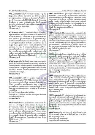 124 - 500 Testes Comentados                                                Central de Concursos / Degrau Cultural

476.Comentário:O controle exercido pelo                  481.Comentário:A principal contribuição do
Legislativo sobre o Executivo não é tão atuante e        DASP foi à formalização da estrutura utilizando o
abrangente como colocado na alternativa. Via de re-      uso da administração autárquica. Este atuou como
gra ele é exercido pelo TCU (Tribunal de Contas da       órgão central de pessoal, material, orçamento e mé-
União), e o poder Legislativo não dispõe acesso          todos, dando consistência à reforma constitucional
irrestrito às informações necessárias ao exame crítico   dos anos 30, impulsionando o interesse pelos estu-
                                                         dos das ciências administrativas e melhorando a qua-
das decisões governamentais.
                                                         lidade dos funcionários públicos.
Alternativa: A                                           Alternativa: E
477.Comentário:Na Constituição Federal de 1988,          482.Comentário:Historicamente, a administração
especificamente no capítulo que trata da Tributação      pública brasileira tem como elementos constitutivos
e do Orçamento – Título VI, artigos 163 a 169, ire-      o desempenho de funções secundárias (vicárias), e
mos observar que a elaboração da proposta orça-          compensatórias, tendo de atender às necessidades de
mentária resulta de um conjunto coerente de ações,       absorver o excedente de mão-de-obra e de respon-
sob a responsabilidade do Poder Executivo e que as       der um crescimento artificial e pouco sistemático,
etapas para a aprovação do orçamento pressupõem          permanecendo, a administração pública, vinculada
a análise, por parte de uma comissão mista de Depu-      aos mecanismos de trocas políticas (cargos de confi-
tados e Senadores, do projeto de Lei orçamentária e      ança) e legitimação do Estado.
das emendas apresentadas pelos parlamentares. Aí         Alternativa: A
estão, a aprovação final do orçamento ficará a cargo
                                                         483.Comentário:Trata-se da administração pública
do plenário do Congresso Nacional.                       gerencial, a qual tem como foco o cliente/cidadão,
Alternativa: B                                           adotando novas formas de distinção de seus recur-
                                                         sos, “quebrando paradigmas”, visando a obtenção
478.Comentário:No Brasil, os representantes sin-         da eficácia e da eficiência dos serviços prestados. In-
dicais do funcionalismo não costumam se colocar          clui-se nesta nova forma de gestão a descentralização
favoravelmente aos movimentos inovadores que vi-         com base na mobilização de setores comunitários,
sam reformar a máquina pública tornando-se mais          ou seja, a participação da sociedade na implementação
eficiente e eficaz. Costumeiramente eles se colocam      das políticas governamentais.
contra tais mudanças.                                    Alternativa: B
Alternativa: E
                                                         484.Comentário:Os serviços públicos diferenciam-
479.Comentário:O programa Nacional de                    se dos privados, pois na área pública o objetivo visa-
Desburocratização (1979-1980), encetado por Hélio        do é o bem comum e têm que ser prestados inclusi-
Beltrão, procurou focalizar o usuário do serviço pú-     ve àqueles que não dispõem de capacidade de paga-
blico e divulgar amplamente seus princípios              mento. Assim sendo, o governo é uma instituição
norteadores, concentrando-se na produção de mu-          basicamente diferente da empresa privada que visa
danças no comportamento e na atuação da burocra-         lucratividade e possui suas próprias especificidades a
                                                         serem consideradas.
cia pública.                                             Alternativa: C
Foco – Usuário do serviço público.
Divulgação – Provocar mudanças comportamentais           485.Comentário:Os princípios e tecnologias já tes-
dos serviços públicos.                                   tados pela iniciativa privada além de não serem to-
Alternativa: E                                           talmente utilizáveis para a área pública e as soluções
                                                         padronizadas para o tratamento com os servidores
480.Comentário:Foi realmente nos anos 30 que, ini-       públicos, não representam, de forma alguma, uma
ciou-se a adoção pela administração pública de pa-       perspectiva inovadora de reforma administrativa no
drões mais modernos de organização, regulamenta-         setor público.
ção e funcionamento que marcaram as grandes pri-         Alternativa: B
meiras reformas administrativas. Podemos citar,
nesse Estado Novo de Getúlio Vargas, como marco          486.Comentário:A reforma da administração pú-
desse modelo clássico de administração, a criação do     blica encetada pela criação do DASP em 1936 atin-
                                                         giu as seguintes áreas:
DASP (Departamento Administrativo do Setor
                                                         Administração de pessoal;
Público), em 1937.
                                                         Administração de materiais;
Alternativa: C
 